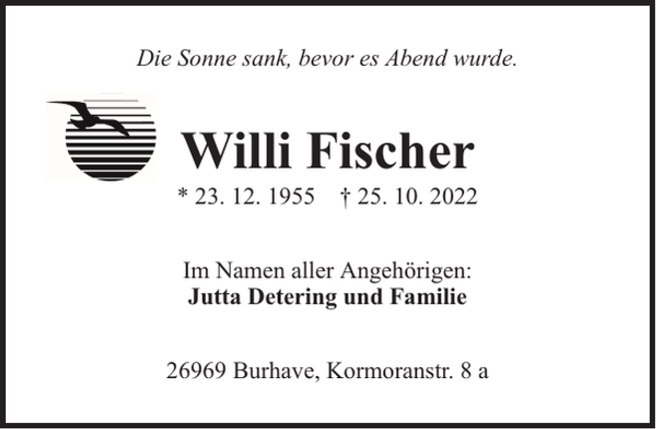 <p>Die Sonne sank, bevor es Abend wurde.</p><p>Willi Fischer</p><p>* 23. 12. 1955 † 25. 10. 2022<br />Im Namen aller Angehörigen:<br />Jutta Detering und Familie<br />26969 Burhave, Kormoranstr. 8 a</p>