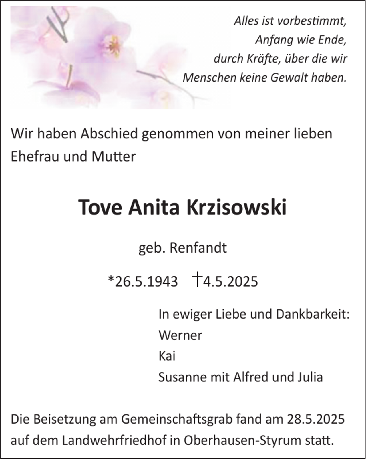 <p>Alles ist vorbestimmt,<br />Anfang wie Ende,<br />durch Kräfte, über die wir<br />Menschen keine Gewalt haben.</p><p>Wir haben Abschied genommen von meiner lieben<br />Ehefrau und Mutter</p><p>Tove Anita Krzisowski<br />geb. Renfandt<br />*26.5.1943</p><p>4.5.2025</p><p>In ewiger Liebe und Dankbarkeit:<br />Werner<br />Kai<br />Susanne mit Alfred und Julia<br />Die Beisetzung am Gemeinschaftsgrab fand am 28.5.2025<br />auf dem Landwehrfriedhof in Oberhausen-Styrum statt.</p>