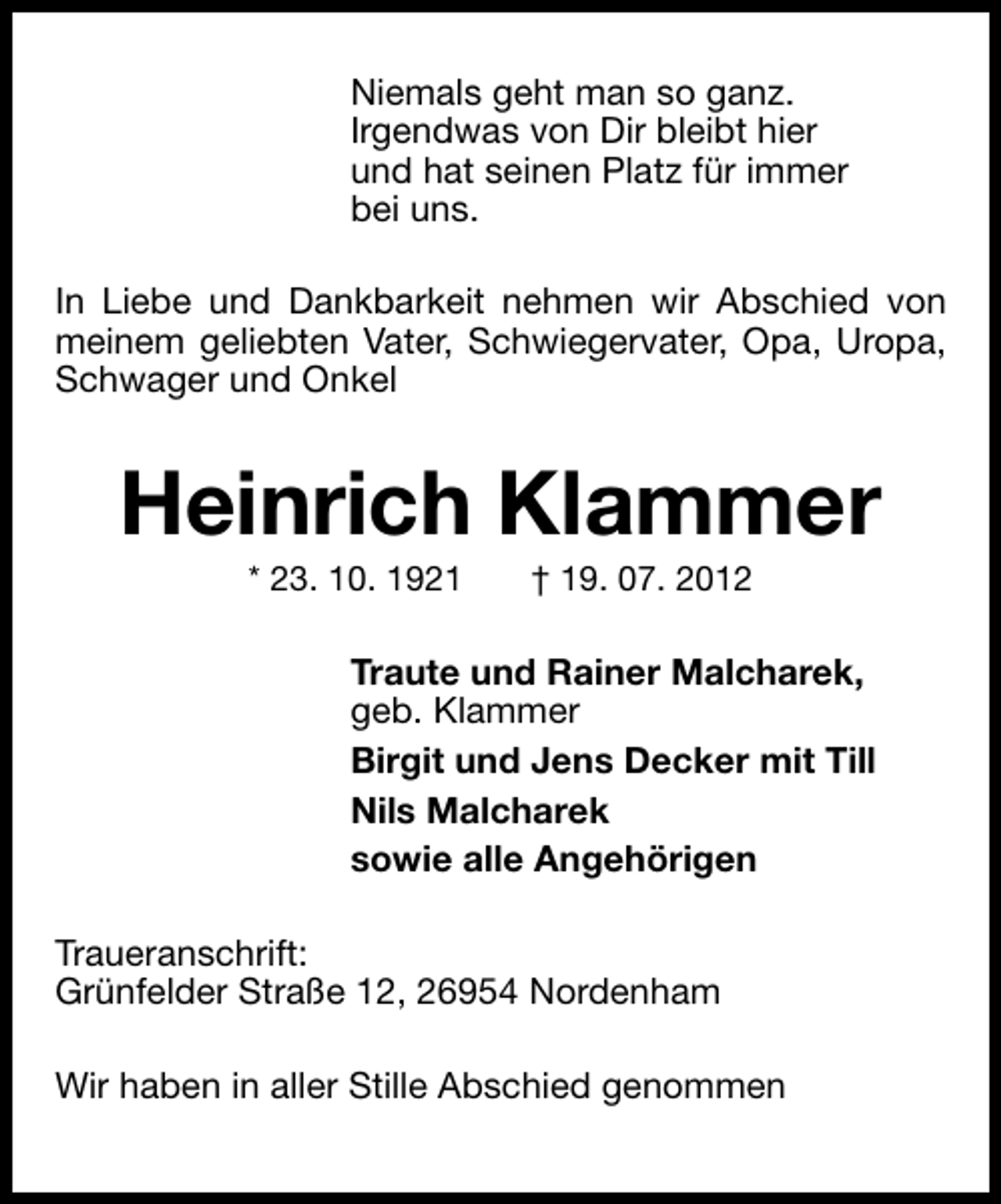<p>Niemals geht man so ganz.<br />Irgendwas von Dir bleibt hier<br />und hat seinen Platz für immer<br />bei uns.<br />In Liebe und Dankbarkeit nehmen wir Abschied von<br />meinem geliebten Vater, Schwiegervater, Opa, Uropa,<br />Schwager und Onkel</p><p>Heinrich Klammer<br />* 23. 10. 1921</p><p>† 19. 07. 2012</p><p>Traute und Rainer Malcharek,<br />geb. Klammer<br />Birgit und Jens Decker mit Till<br />Nils Malcharek<br />sowie alle Angehörigen<br />Traueranschrift:<br />Grünfelder Straße 12, 26954 Nordenham<br />Wir haben in aller Stille Abschied genommen</p>
