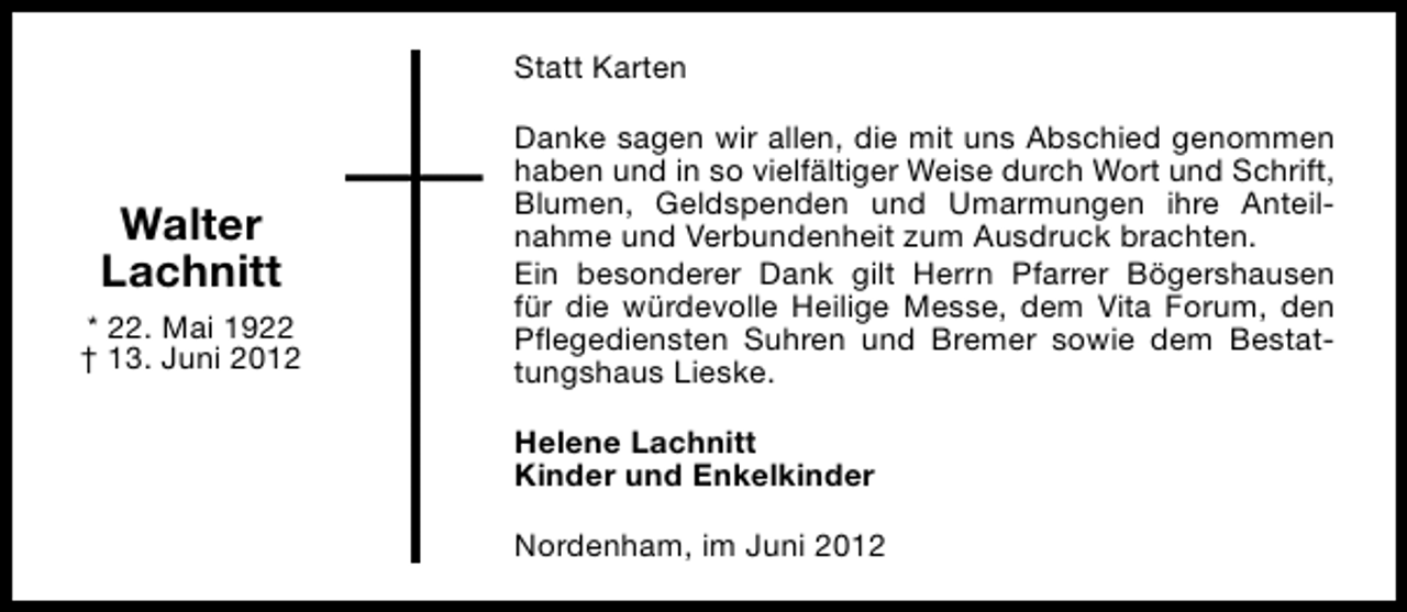 <p>Statt Karten</p><p>Walter<br />Lachnitt<br />* 22. Mai 1922<br />† 13. Juni 2012</p><p>Danke sagen wir allen, die mit uns Abschied genommen<br />haben und in so vielfältiger Weise durch Wort und Schrift,<br />Blumen, Geldspenden und Umarmungen ihre Anteilnahme und Verbundenheit zum Ausdruck brachten.<br />Ein besonderer Dank gilt Herrn Pfarrer Bögershausen<br />für die würdevolle Heilige Messe, dem Vita Forum, den<br />Pflegediensten Suhren und Bremer sowie dem Bestattungshaus Lieske.<br />Helene Lachnitt<br />Kinder und Enkelkinder<br />Nordenham, im Juni 2012</p>