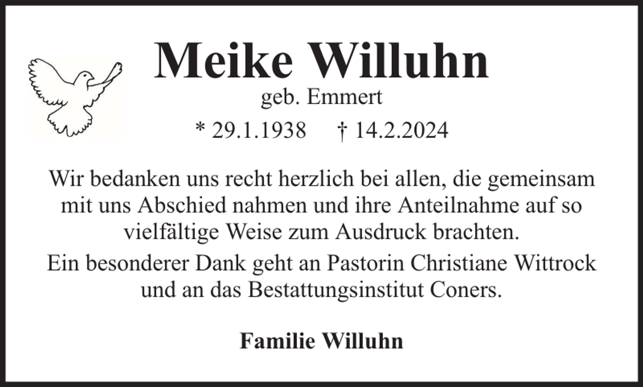 <p>Meike Willuhn<br />geb. Emmert<br />* 29.1.1938 † 14.2.2024</p><p>Wir bedanken uns recht herzlich bei allen, die gemeinsam<br />mit uns Abschied nahmen und ihre Anteilnahme auf so<br />vielfältige Weise zum Ausdruck brachten.<br />Ein besonderer Dank geht an Pastorin Christiane Wittrock<br />und an das Bestattungsinstitut Coners.<br />Familie Willuhn</p>