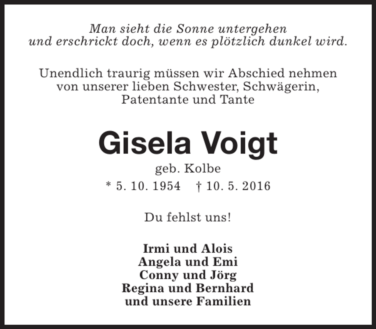 <p>Man sieht die Sonne untergehen<br />und erschrickt doch, wenn es plötzlich dunkel wird.<br />Unendlich traurig müssen wir Abschied nehmen<br />von unserer lieben Schwester, Schwägerin,<br />Patentante und Tante</p><p>Gisela Voigt<br />geb. Kolbe<br />* 5. 10. 1954 † 10. 5. 2016<br />Du fehlst uns!<br />Irmi und Alois<br />Angela und Emi<br />Conny und Jörg<br />Regina und Bernhard<br />und unsere Familien</p>