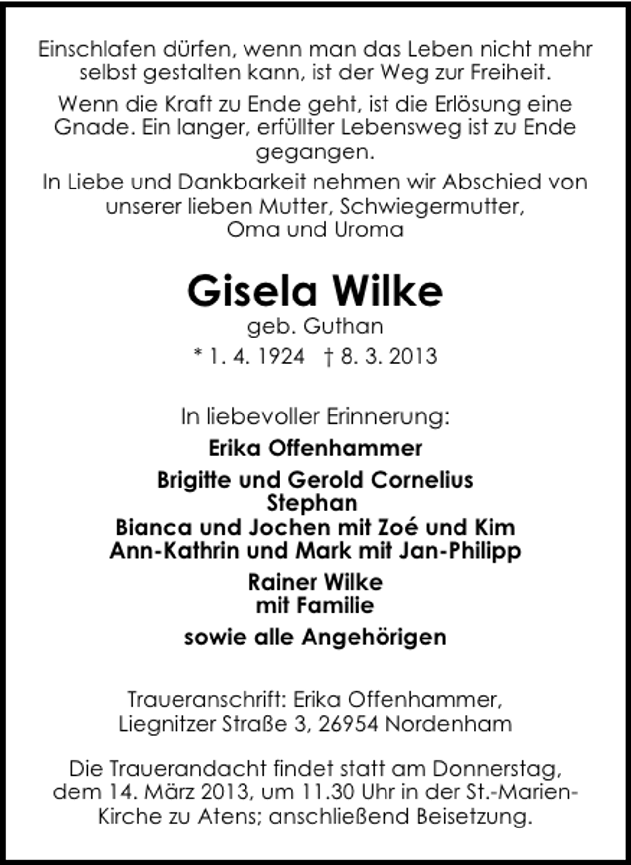 <p>Einschlafen dürfen, wenn man das Leben nicht mehr<br />selbst gestalten kann, ist der Weg zur Freiheit.<br />Wenn die Kraft zu Ende geht, ist die Erlösung eine<br />Gnade. Ein langer, erfüllter Lebensweg ist zu Ende<br />gegangen.<br />In Liebe und Dankbarkeit nehmen wir Abschied von<br />unserer lieben Mutter, Schwiegermutter,<br />Oma und Uroma</p><p>Gisela Wilke<br />geb. Guthan<br />* 1. 4. 1924 † 8. 3. 2013</p><p>In liebevoller Erinnerung:<br />Erika Offenhammer<br />Brigitte und Gerold Cornelius<br />Stephan<br />Bianca und Jochen mit Zoé und Kim<br />Ann-Kathrin und Mark mit Jan-Philipp<br />Rainer Wilke<br />mit Familie<br />sowie alle Angehörigen<br />Traueranschrift: Erika Offenhammer,<br />Liegnitzer Straße 3, 26954 Nordenham<br />Die Trauerandacht findet statt am Donnerstag,<br />dem 14. März 2013, um 11.30 Uhr in der St.-MarienKirche zu Atens; anschließend Beisetzung.</p>