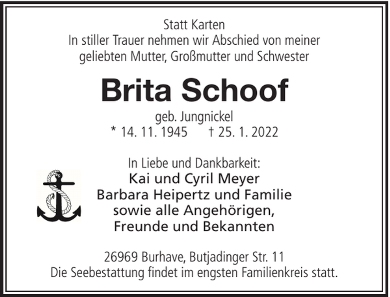 <p>Statt Karten<br />In stiller Trauer nehmen wir Abschied von meiner<br />geliebten Mutter, Großmutter und Schwester</p><p>Brita Schoof<br />geb. Jungnickel<br />* 14. 11. 1945 † 25. 1. 2022</p><p>In Liebe und Dankbarkeit:<br />Kai und Cyril Meyer<br />Barbara Heipertz und Familie<br />sowie alle Angehörigen,<br />Freunde und Bekannten<br />26969 Burhave, Butjadinger Str. 11<br />Die Seebestattung findet im engsten Familienkreis statt.</p>