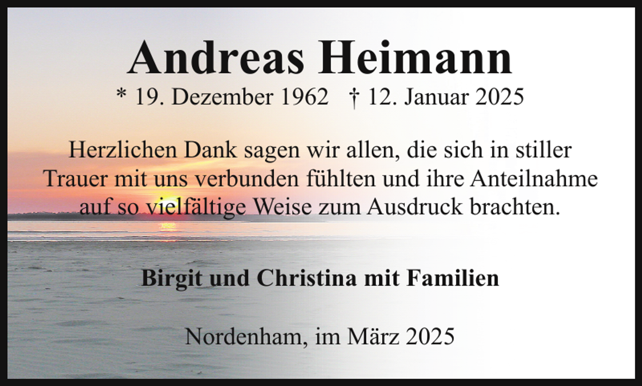<p>Andreas Heimann</p><p>* 19. Dezember 1962 † 12. Januar 2025<br />Herzlichen Dank sagen wir allen, die sich in stiller<br />Trauer mit uns verbunden fühlten und ihre Anteilnahme<br />auf so vielfältige Weise zum Ausdruck brachten.<br />Birgit und Christina mit Familien<br />Nordenham, im März 2025</p>