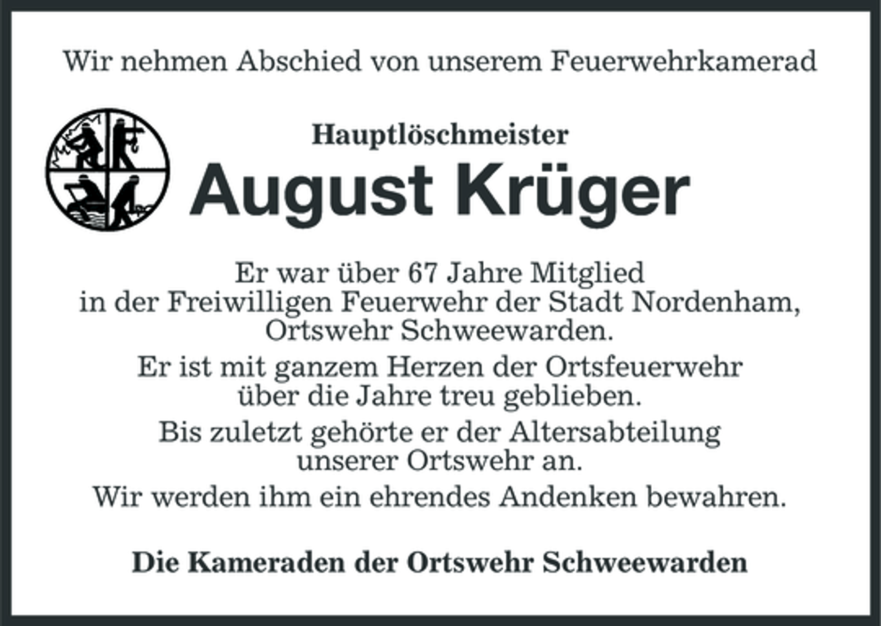 <p>Wir nehmen Abschied von unserem Feuerwehrkamerad Hauptlöschmeister</p><p>August Krüger<br />Er war über 67 Jahre Mitglied in der Freiwilligen Feuerwehr der Stadt Nordenham, Ortswehr Schweewarden. Er ist mit ganzem Herzen der Ortsfeuerwehr über die Jahre treu geblieben. Bis zuletzt gehörte er der Altersabteilung unserer Ortswehr an. Wir werden ihm ein ehrendes Andenken bewahren. Die Kameraden der Ortswehr Schweewarden</p>