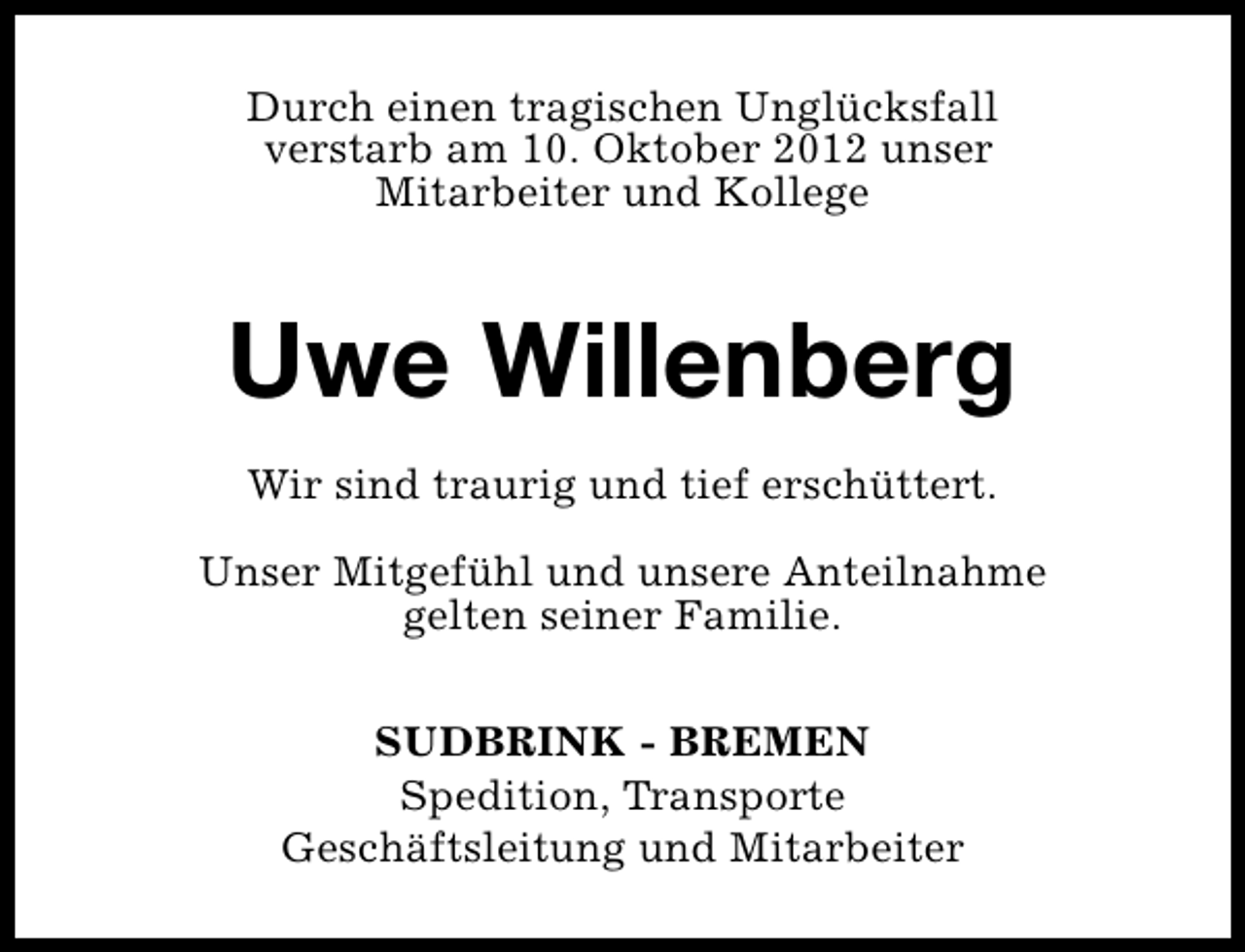 <p>Durch einen tragischen Unglücksfall<br />verstarb am 10. Oktober 2012 unser<br />Mitarbeiter und Kollege</p><p>Uwe Willenberg<br />Wir sind traurig und tief erschüttert.<br />Unser Mitgefühl und unsere Anteilnahme<br />gelten seiner Familie.<br />SUDBRINK - BREMEN<br />Spedition, Transporte<br />Geschäftsleitung und Mitarbeiter</p>