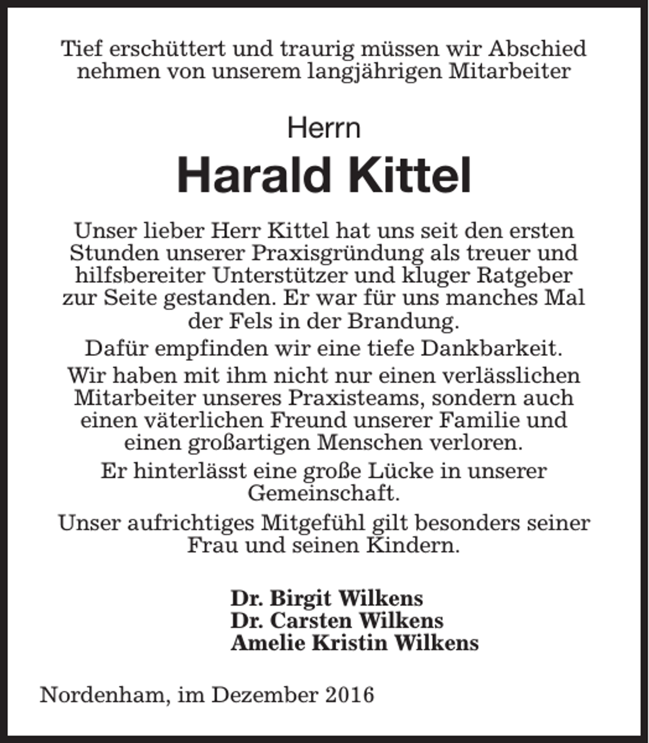 <p>Tief erschüttert und traurig müssen wir Abschied<br />nehmen von unserem langjährigen Mitarbeiter</p><p>Herrn</p><p>Harald Kittel<br />Unser lieber Herr Kittel hat uns seit den ersten<br />Stunden unserer Praxisgründung als treuer und<br />hilfsbereiter Unterstützer und kluger Ratgeber<br />zur Seite gestanden. Er war für uns manches Mal<br />der Fels in der Brandung.<br />Dafür empfinden wir eine tiefe Dankbarkeit.<br />Wir haben mit ihm nicht nur einen verlässlichen<br />Mitarbeiter unseres Praxisteams, sondern auch<br />einen väterlichen Freund unserer Familie und<br />einen großartigen Menschen verloren.<br />Er hinterlässt eine große Lücke in unserer<br />Gemeinschaft.<br />Unser aufrichtiges Mitgefühl gilt besonders seiner<br />Frau und seinen Kindern.<br />Dr. Birgit Wilkens<br />Dr. Carsten Wilkens<br />Amelie Kristin Wilkens<br />Nordenham, im Dezember 2016</p>