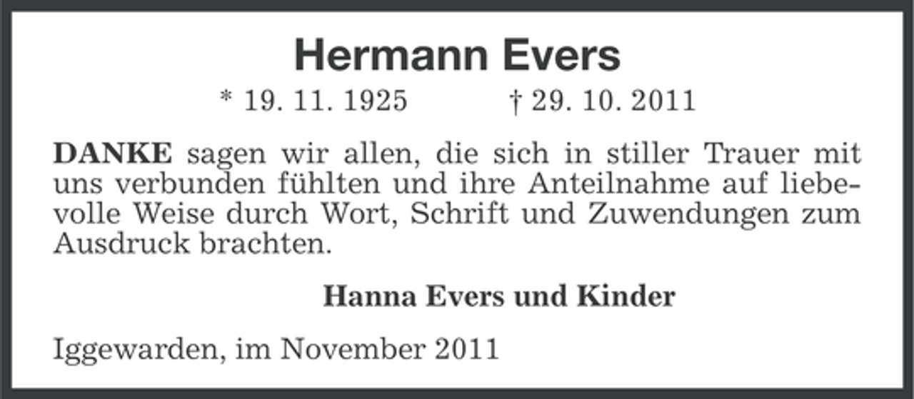 <p>Hermann Evers<br />* 19. 11. 1925</p><p>† 29. 10. 2011</p><p>DANKE sagen wir allen, die sich in stiller Trauer mit<br />uns verbunden fühlten und ihre Anteilnahme auf liebevolle Weise durch Wort, Schrift und Zuwendungen zum<br />Ausdruck brachten.<br />Hanna Evers und Kinder<br />Iggewarden, im November 2011</p>
