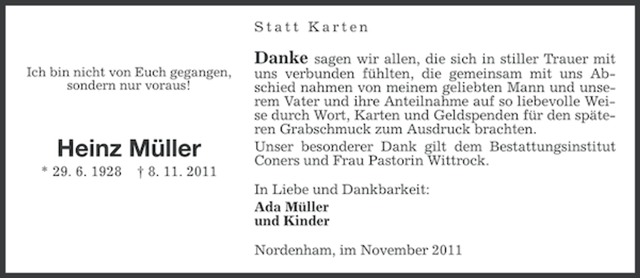 <p>Statt Karten<br />Ich bin nicht von Euch gegangen,<br />sondern nur voraus!</p><p>Heinz Müller<br />* 29. 6. 1928</p><p>† 8. 11. 2011</p><p>Danke</p><p>sagen wir allen, die sich in stiller Trauer mit<br />uns verbunden fühlten, die gemeinsam mit uns Abschied nahmen von meinem geliebten Mann und unserem Vater und ihre Anteilnahme auf so liebevolle Weise durch Wort, Karten und Geldspenden für den späteren Grabschmuck zum Ausdruck brachten.<br />Unser besonderer Dank gilt dem Bestattungsinstitut<br />Coners und Frau Pastorin Wittrock.<br />In Liebe und Dankbarkeit:<br />Ada Müller<br />und Kinder<br />Nordenham, im November 2011</p>