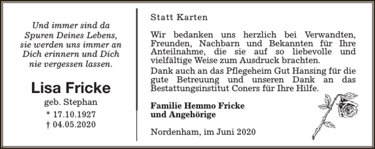 <p>Und immer sind da<br />Spuren Deines Lebens,<br />sie werden uns immer an<br />Dich erinnern und Dich<br />nie vergessen lassen.</p><p>Lisa Fricke<br />geb. Stephan<br />* 17.10.1927<br />† 04.05.2020</p><p>Statt Karten<br />Wir bedanken uns herzlich bei Verwandten,<br />Freunden, Nachbarn und Bekannten für Ihre<br />Anteilnahme, die sie auf so liebevolle und<br />vielfältige Weise zum Ausdruck brachten.<br />Dank auch an das Pflegeheim Gut Hansing für die<br />gute Betreuung und unseren Dank an das<br />Bestattungsinstitut Coners für Ihre Hilfe.<br />Familie Hemmo Fricke<br />und Angehörige<br />Nordenham, im Juni 2020</p>