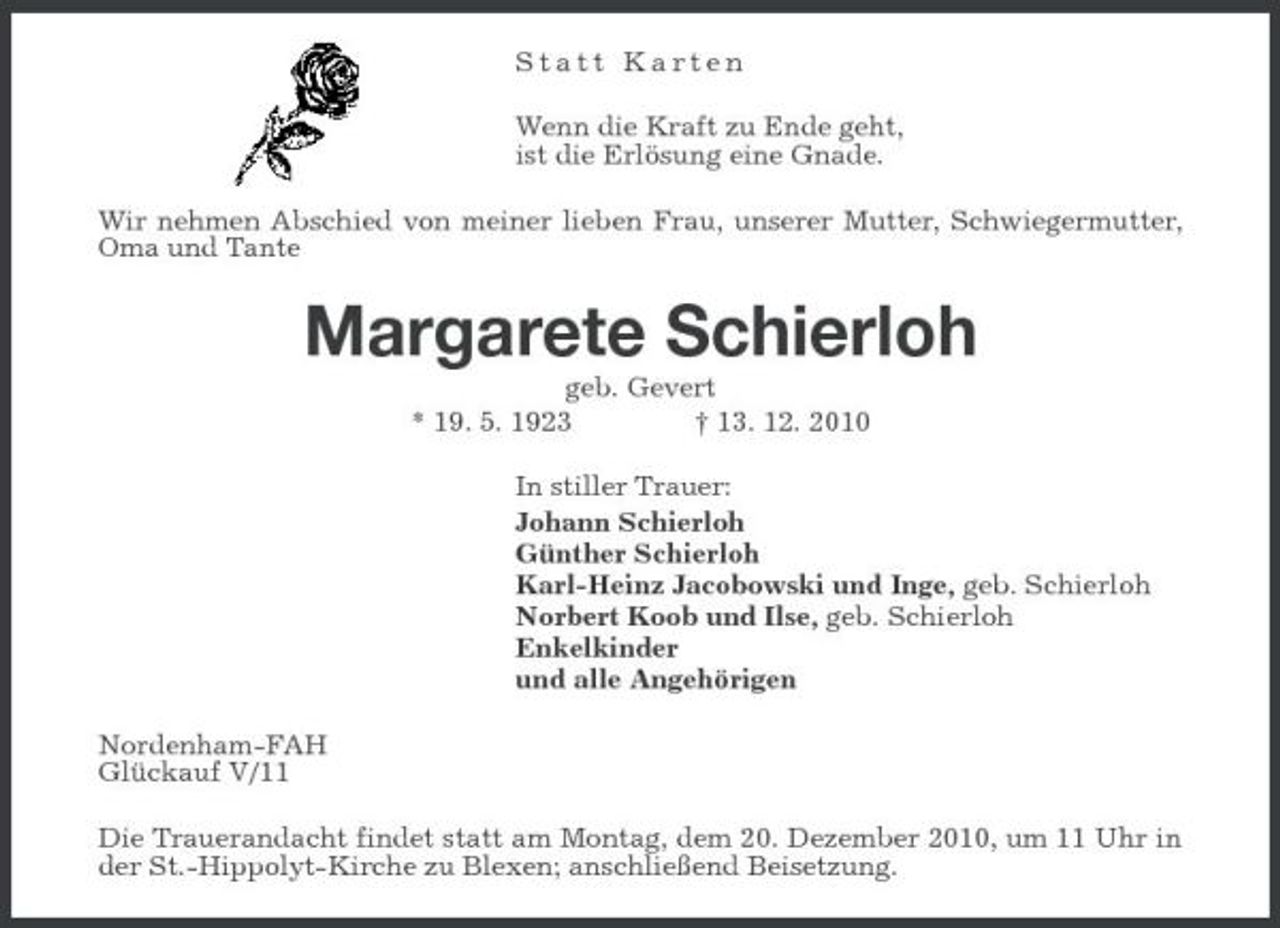 <p>Statt Karten Wenn die Kraft zu Ende geht, ist die Erlösung eine Gnade. Wir nehmen Abschied von meiner lieben Frau, unserer Mutter, Schwiegermutter, Oma und Tante</p><p>Margarete Schierloh<br />geb. Gevert * 19. 5. 1923 † 13. 12. 2010 In stiller Trauer: Johann Schierloh Günther Schierloh Karl-Heinz Jacobowski und Inge, geb. Schierloh Norbert Koob und Ilse, geb. Schierloh Enkelkinder und alle Angehörigen Nordenham-FAH Glückauf V/11 Die Trauerandacht findet statt am Montag, dem 20. Dezember 2010, um 11 Uhr in der St.-Hippolyt-Kirche zu Blexen; anschließend Beisetzung.</p>