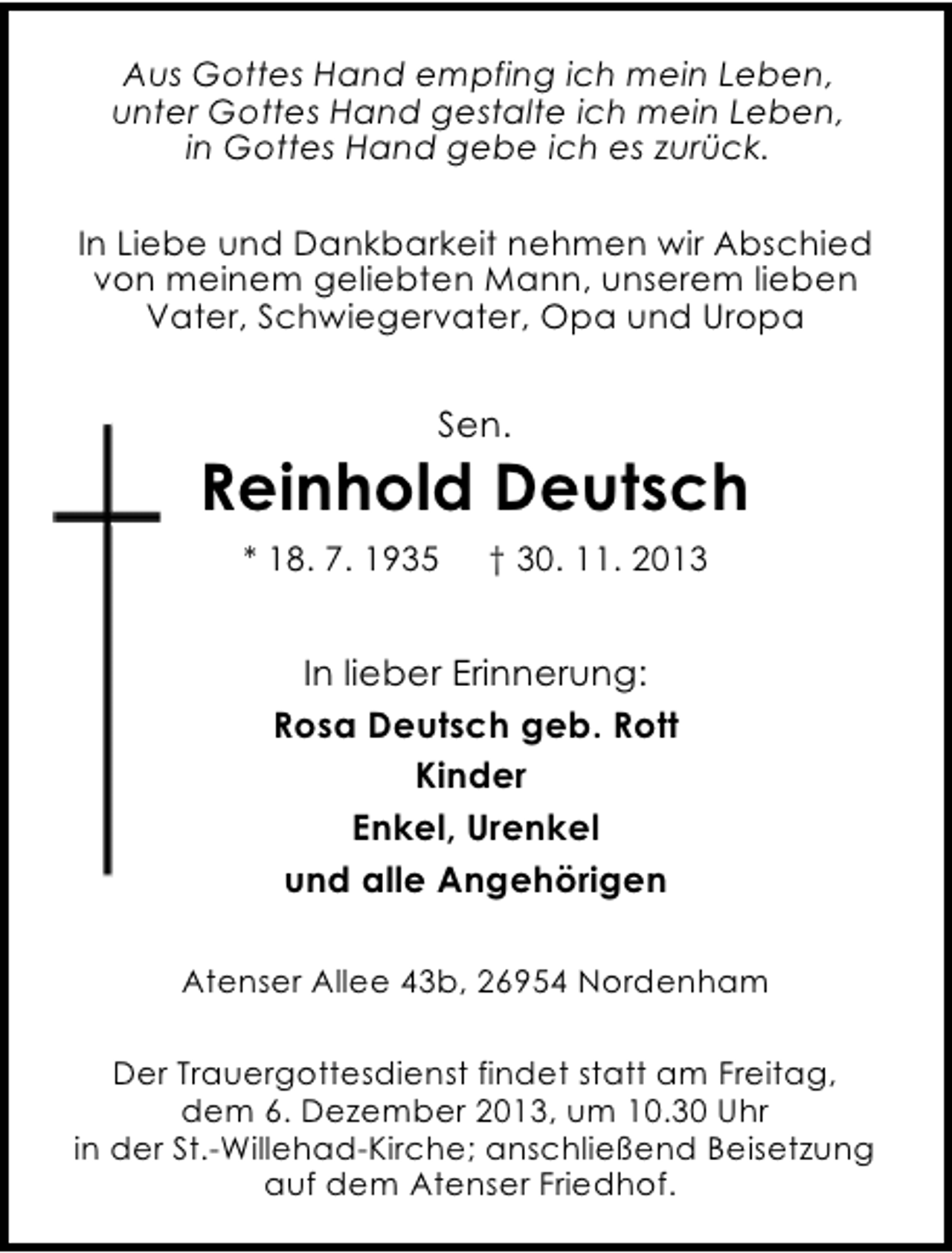 <p>Aus Gottes Hand empfing ich mein Leben,<br />unter Gottes Hand gestalte ich mein Leben,<br />in Gottes Hand gebe ich es zurück.<br />In Liebe und Dankbarkeit nehmen wir Abschied<br />von meinem geliebten Mann, unserem lieben<br />Vater, Schwiegervater, Opa und Uropa</p><p>Sen.</p><p>Reinhold Deutsch<br />* 18. 7. 1935</p><p>† 30. 11. 2013</p><p>In lieber Erinnerung:<br />Rosa Deutsch geb. Rott<br />Kinder<br />Enkel, Urenkel<br />und alle Angehörigen<br />Atenser Allee 43b, 26954 Nordenham<br />Der Trauergottesdienst findet statt am Freitag,<br />dem 6. Dezember 2013, um 10.30 Uhr<br />in der St.-Willehad-Kirche; anschließend Beisetzung<br />auf dem Atenser Friedhof.</p>