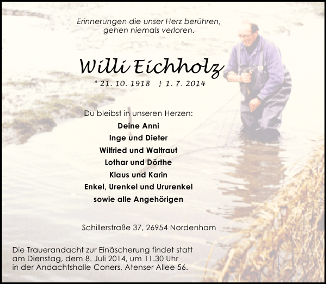 <p>Erinnerungen die unser Herz berühren,<br />gehen niemals verloren.</p><p>Willi Eichholz<br />* 21. 10. 1918</p><p>† 1. 7. 2014</p><p>Du bleibst in unseren Herzen:<br />Deine Anni<br />Inge und Dieter<br />Wilfried und Waltraut<br />Lothar und Dörthe<br />Klaus und Karin<br />Enkel, Urenkel und Ururenkel<br />sowie alle Angehörigen<br />Schillerstraße 37, 26954 Nordenham<br />Die Trauerandacht zur Einäscherung findet statt<br />am Dienstag, dem 8. Juli 2014, um 11.30 Uhr<br />in der Andachtshalle Coners, Atenser Allee 56.</p>