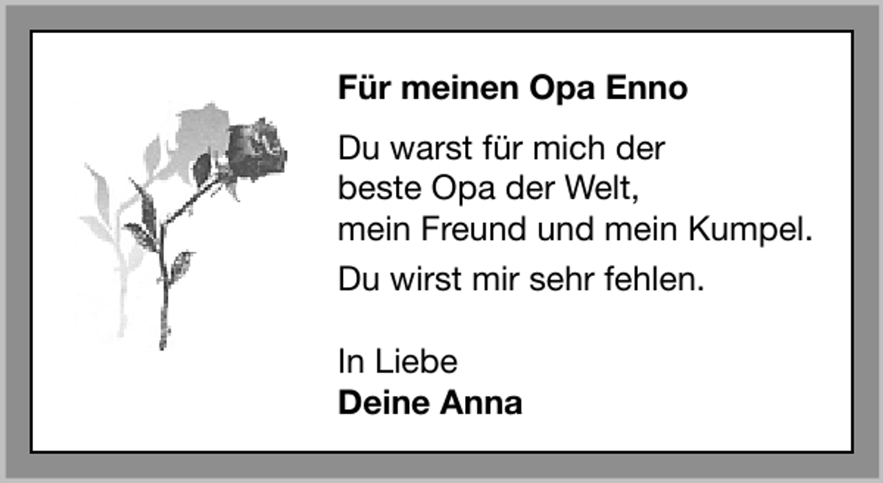 <p>Für meinen Opa Enno<br />Du warst für mich der<br />beste Opa der Welt,<br />mein Freund und mein Kumpel.<br />Du wirst mir sehr fehlen.<br />In Liebe<br />Deine Anna</p>
