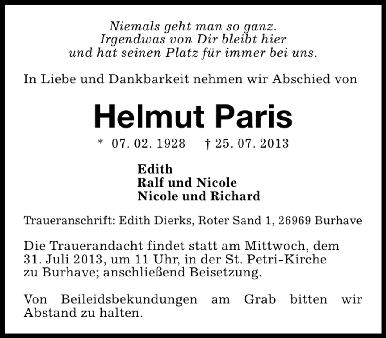 <p>Niemals geht man so ganz.<br />Irgendwas von Dir bleibt hier<br />und hat seinen Platz für immer bei uns.<br />In Liebe und Dankbarkeit nehmen wir Abschied von</p><p>Helmut Paris<br />* 07. 02. 1928</p><p>† 25. 07. 2013</p><p>Edith<br />Ralf und Nicole<br />Nicole und Richard<br />Traueranschrift: Edith Dierks, Roter Sand 1, 26969 Burhave</p><p>Die Trauerandacht findet statt am Mittwoch, dem<br />31. Juli 2013, um 11 Uhr, in der St. Petri-Kirche<br />zu Burhave; anschließend Beisetzung.<br />Von Beileidsbekundungen am Grab bitten wir<br />Abstand zu halten.</p>