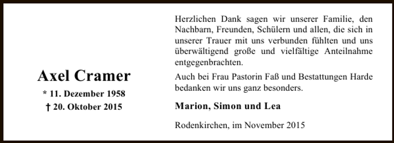 <p>Axel Cramer<br />* 11. Dezember 1958<br />† 20. Oktober 2015</p><p>Herzlichen Dank sagen wir unserer Familie, den<br />Nachbarn, Freunden, Schülern und allen, die sich in<br />unserer Trauer mit uns verbunden fühlten und uns<br />überwältigend große und vielfältige Anteilnahme<br />entgegenbrachten.<br />Auch bei Frau Pastorin Faß und Bestattungen Harde<br />bedanken wir uns ganz besonders.</p><p>Marion, Simon und Lea<br />Rodenkirchen, im November 2015</p>