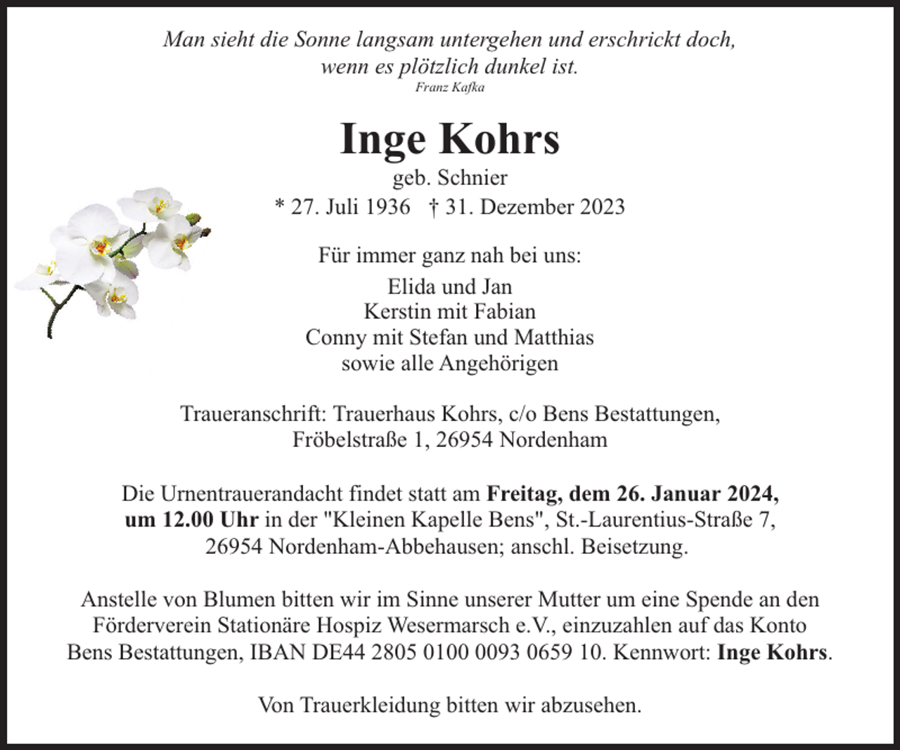 <p>Man sieht die Sonne langsam untergehen und erschrickt doch,<br />wenn es plötzlich dunkel ist.<br />Franz Kafka</p><p>Inge Kohrs</p><p>geb. Schnier<br />* 27. Juli 1936 † 31. Dezember 2023<br />Für immer ganz nah bei uns:<br />Elida und Jan<br />Kerstin mit Fabian<br />Conny mit Stefan und Matthias<br />sowie alle Angehörigen<br />Traueranschrift: Trauerhaus Kohrs, c/o Bens Bestattungen,<br />Fröbelstraße 1, 26954 Nordenham<br />Die Urnentrauerandacht findet statt am Freitag, dem 26. Januar 2024,<br />um 12.00 Uhr in der "Kleinen Kapelle Bens", St.-Laurentius-Straße 7,<br />26954 Nordenham-Abbehausen; anschl. Beisetzung.<br />Anstelle von Blumen bitten wir im Sinne unserer Mutter um eine Spende an den<br />Förderverein Stationäre Hospiz Wesermarsch e.V., einzuzahlen auf das Konto<br />Bens Bestattungen, IBAN DE44 2805 0193 0659 10. Kennwort: Inge Kohrs.<br />Von Trauerkleidung bitten wir abzusehen.</p>