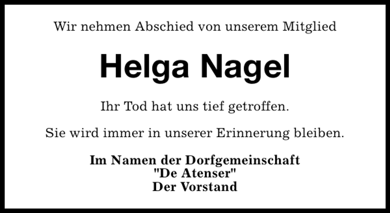 <p>Wir nehmen Abschied von unserem Mitglied</p><p>Helga Nagel<br />Ihr Tod hat uns tief getroffen.<br />Sie wird immer in unserer Erinnerung bleiben.<br />Im Namen der Dorfgemeinschaft<br />"De Atenser"<br />Der Vorstand</p>