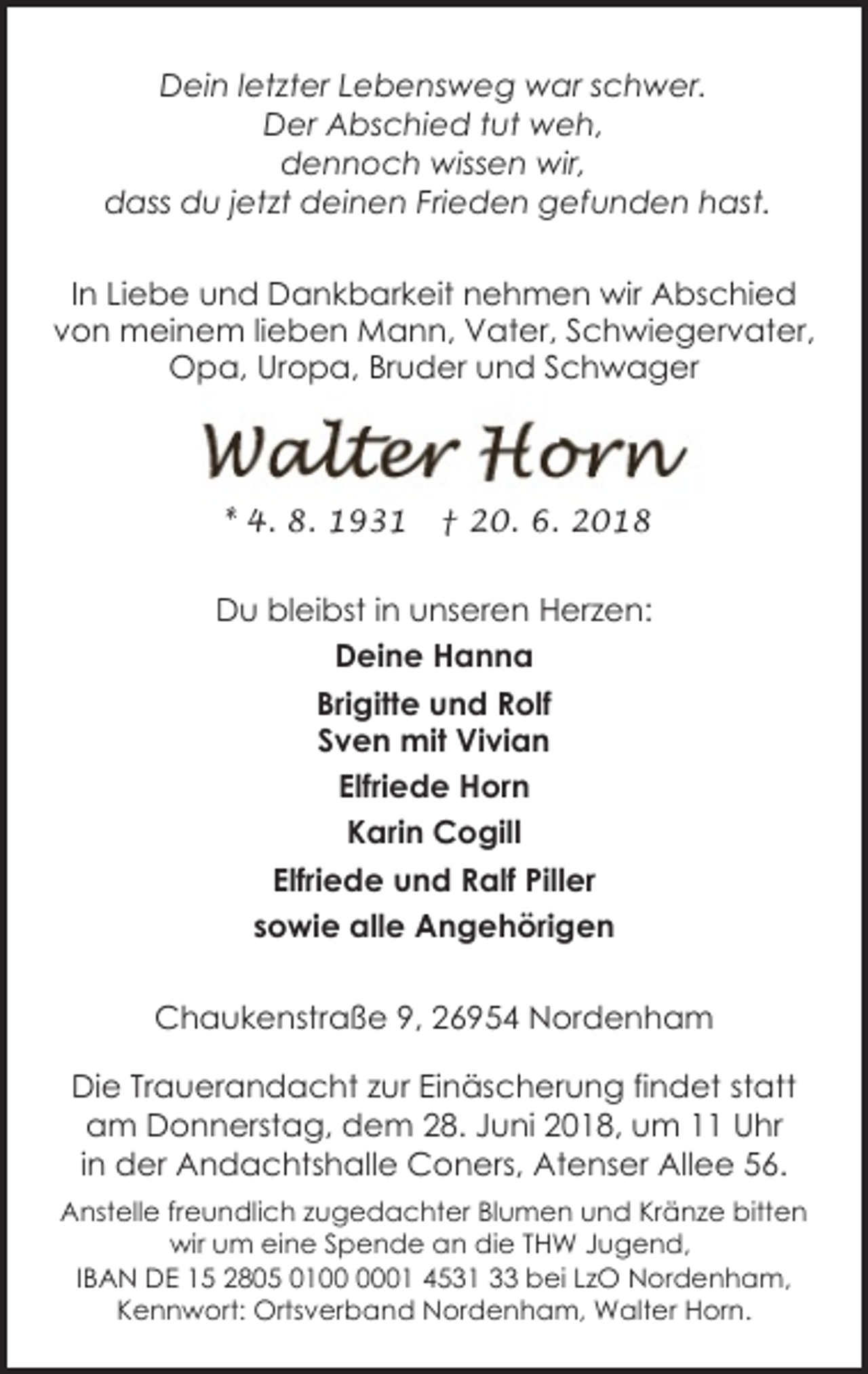 <p>Dein letzter Lebensweg war schwer.<br />Der Abschied tut weh,<br />dennoch wissen wir,<br />dass du jetzt deinen Frieden gefunden hast.<br />In Liebe und Dankbarkeit nehmen wir Abschied<br />von meinem lieben Mann, Vater, Schwiegervater,<br />Opa, Uropa, Bruder und Schwager</p><p>* 4. 8. 1931</p><p>† 20. 6. 2018</p><p>Du bleibst in unseren Herzen:<br />Deine Hanna<br />Brigitte und Rolf<br />Sven mit Vivian<br />Elfriede Horn<br />Karin Cogill<br />Elfriede und Ralf Piller<br />sowie alle Angehörigen<br />Chaukenstraße 9, 26954 Nordenham<br />Die Trauerandacht zur Einäscherung findet statt<br />am Donnerstag, dem 28. Juni 2018, um 11 Uhr<br />in der Andachtshalle Coners, Atenser Allee 56.<br />Anstelle freundlich zugedachter Blumen und Kränze bitten<br />wir um eine Spende an die THW Jugend,<br />IBAN DE 15 2805 0101 4531 33 bei LzO Nordenham,<br />Kennwort: Ortsverband Nordenham, Walter Horn.</p>