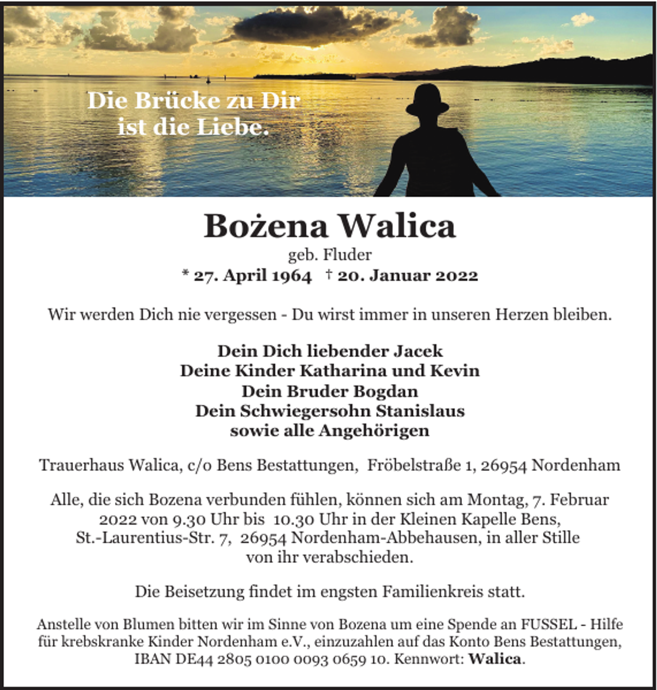<p>Die Brücke zu Dir<br />ist die Liebe.</p><p>.<br />Bozena Walica</p><p>geb. Fluder<br />* 27. April 1964 † 20. Januar 2022<br />Wir werden Dich nie vergessen - Du wirst immer in unseren Herzen bleiben.<br />Dein Dich liebender Jacek<br />Deine Kinder Katharina und Kevin<br />Dein Bruder Bogdan<br />Dein Schwiegersohn Stanislaus<br />sowie alle Angehörigen<br />Trauerhaus Walica, c/o Bens Bestattungen, Fröbelstraße 1, 26954 Nordenham<br />Alle, die sich Bozena verbunden fühlen, können sich am Montag, 7. Februar<br />2022 von 9.30 Uhr bis 10.30 Uhr in der Kleinen Kapelle Bens,<br />St.-Laurentius-Str. 7, 26954 Nordenham-Abbehausen, in aller Stille<br />von ihr verabschieden.<br />Die Beisetzung findet im engsten Familienkreis statt.<br />Anstelle von Blumen bitten wir im Sinne von Bozena um eine Spende an FUSSEL - Hilfe<br />für krebskranke Kinder Nordenham e.V., einzuzahlen auf das Konto Bens Bestattungen,<br />IBAN DE44 2805 0193 0659 10. Kennwort: Walica.</p>