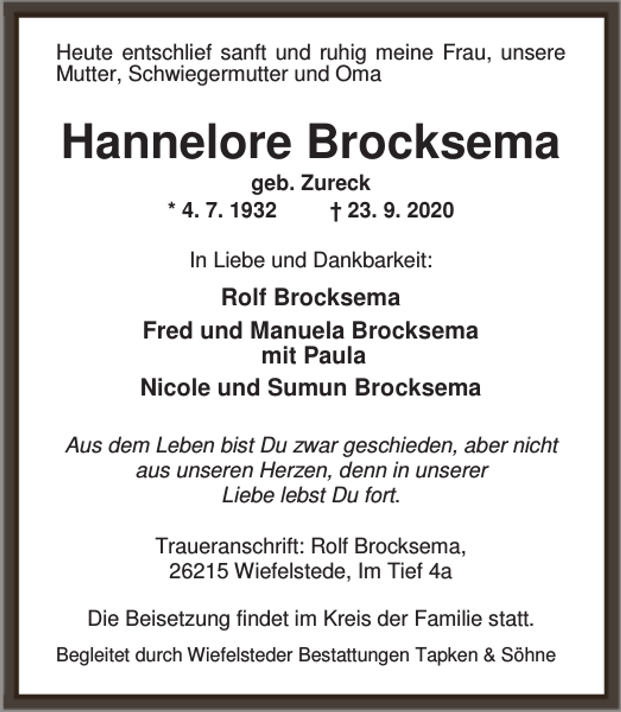 <p>Heute entschlief sanft und ruhig meine Frau, unsere<br />Mutter, Schwiegermutter und Oma</p><p>Hannelore Brocksema<br />geb. Zureck<br />* 4. 7. 1932<br />† 23. 9. 2020<br />In Liebe und Dankbarkeit:</p><p>Rolf Brocksema<br />Fred und Manuela Brocksema<br />mit Paula<br />Nicole und Sumun Brocksema<br />Aus dem Leben bist Du zwar geschieden, aber nicht<br />aus unseren Herzen, denn in unserer<br />Liebe lebst Du fort.<br />Traueranschrift: Rolf Brocksema,<br />26215 Wiefelstede, Im Tief 4a<br />Die Beisetzung findet im Kreis der Familie statt.<br />Begleitet durch Wiefelsteder Bestattungen Tapken &amp; Söhne</p>