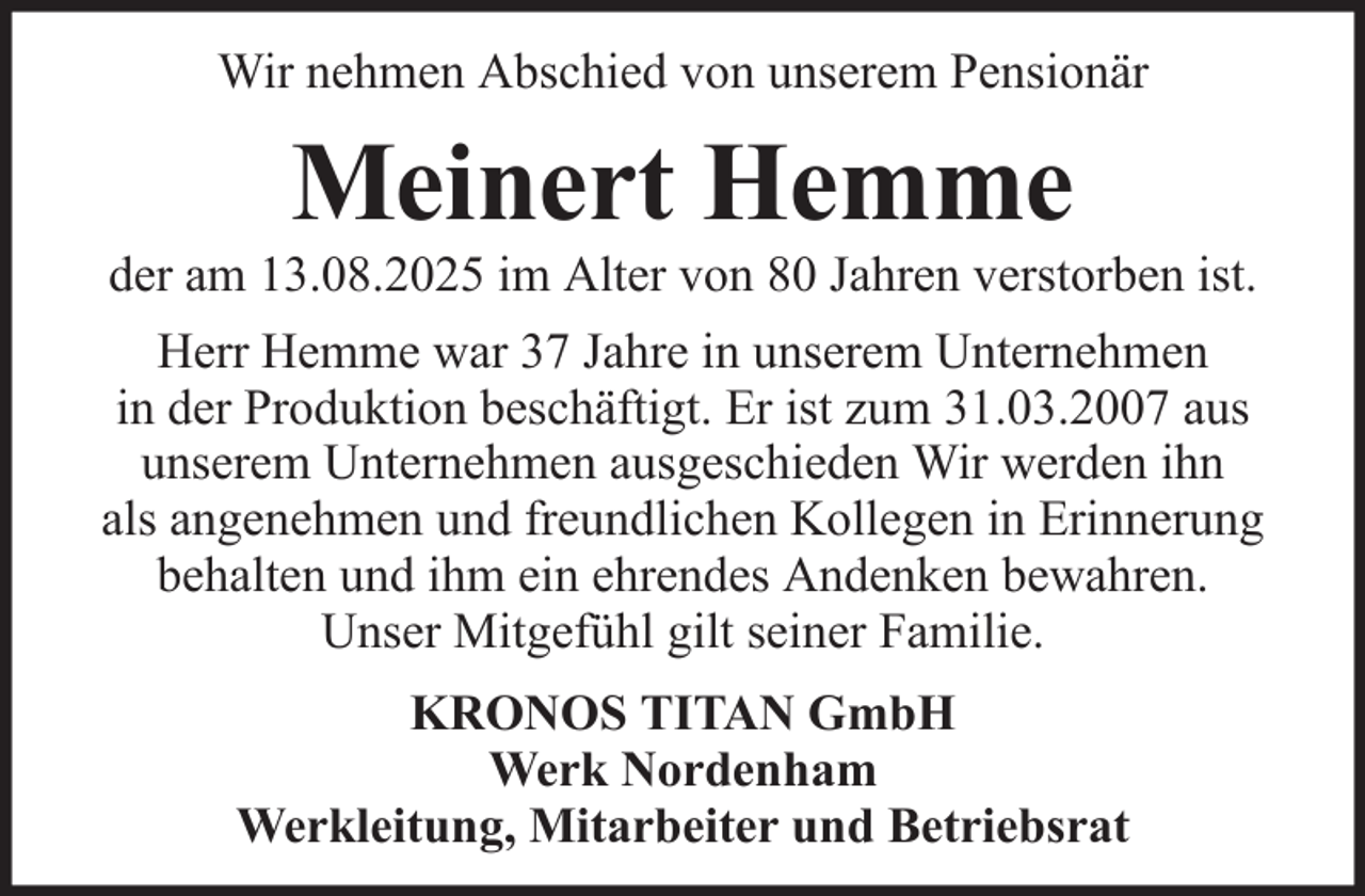 <p>Wir nehmen Abschied von unserem Pensionär</p><p>Meinert Hemme<br />der am 13.08.2025 im Alter von 80 Jahren verstorben ist.<br />Herr Hemme war 37 Jahre in unserem Unternehmen<br />in der Produktion beschäftigt. Er ist zum 31.03.2007 aus<br />unserem Unternehmen ausgeschieden Wir werden ihn<br />als angenehmen und freundlichen Kollegen in Erinnerung<br />behalten und ihm ein ehrendes Andenken bewahren.<br />Unser Mitgefühl gilt seiner Familie.<br />KRONOS TITAN GmbH<br />Werk Nordenham<br />Werkleitung, Mitarbeiter und Betriebsrat</p>