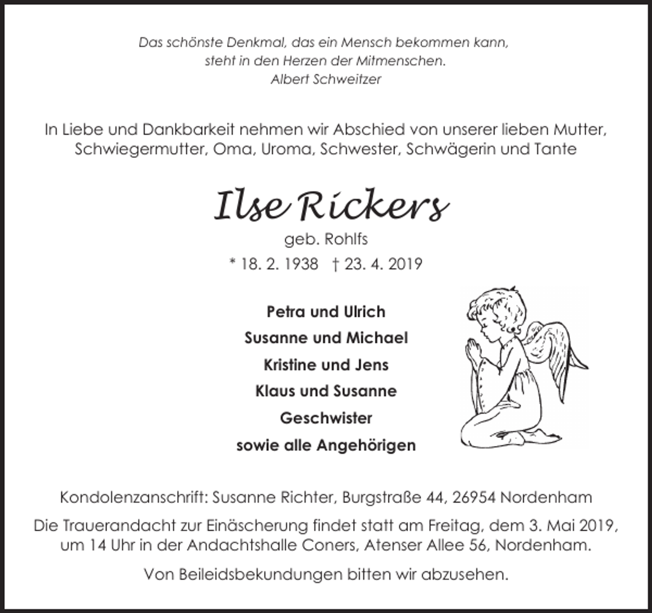 <p>Das schönste Denkmal, das ein Mensch bekommen kann,<br />steht in den Herzen der Mitmenschen.<br />Albert Schweitzer</p><p>In Liebe und Dankbarkeit nehmen wir Abschied von unserer lieben Mutter,<br />Schwiegermutter, Oma, Uroma, Schwester, Schwägerin und Tante</p><p>Ilse Rickers<br />geb. Rohlfs</p><p>* 18. 2. 1938 † 23. 4. 2019<br />Petra und Ulrich<br />Susanne und Michael<br />Kristine und Jens<br />Klaus und Susanne<br />Geschwister<br />sowie alle Angehörigen<br />Kondolenzanschrift: Susanne Richter, Burgstraße 44, 26954 Nordenham<br />Die Trauerandacht zur Einäscherung findet statt am Freitag, dem 3. Mai 2019,<br />um 14 Uhr in der Andachtshalle Coners, Atenser Allee 56, Nordenham.<br />Von Beileidsbekundungen bitten wir abzusehen.</p>
