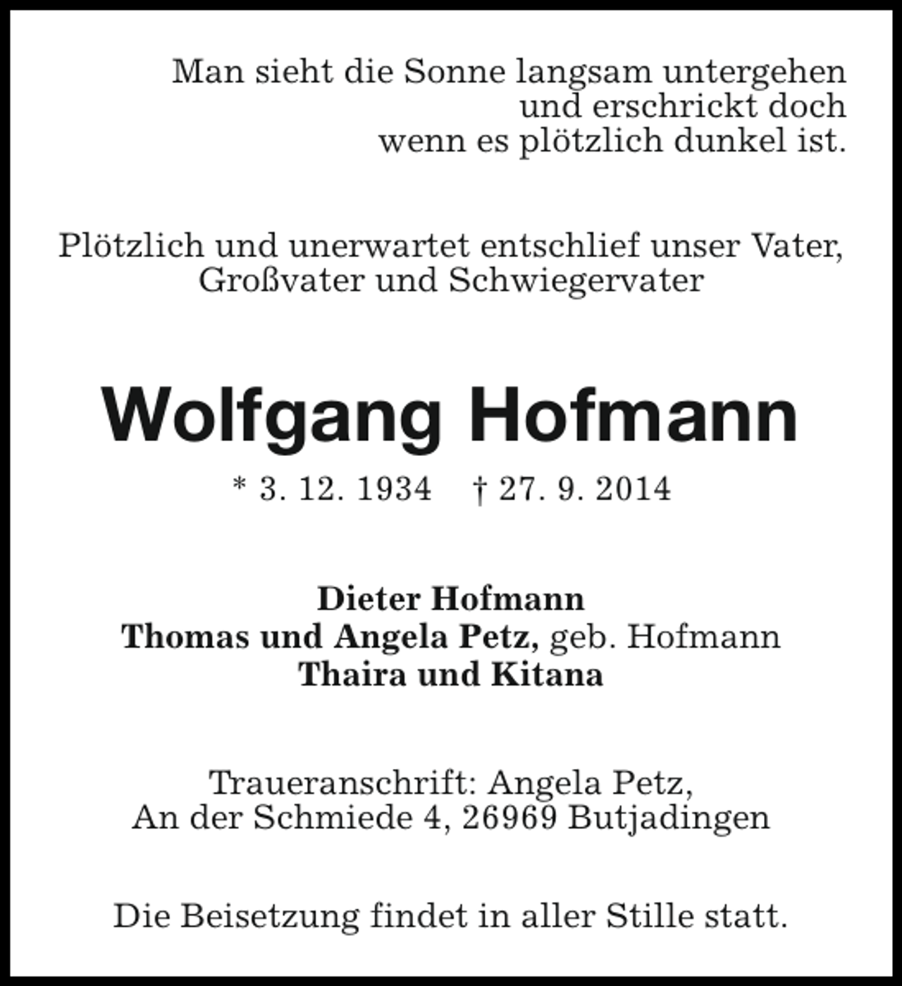 <p>Man sieht die Sonne langsam untergehen<br />und erschrickt doch<br />wenn es plötzlich dunkel ist.<br />Plötzlich und unerwartet entschlief unser Vater,<br />Großvater und Schwiegervater</p><p>Wolfgang Hofmann<br />* 3. 12. 1934</p><p>† 27. 9. 2014</p><p>Dieter Hofmann<br />Thomas und Angela Petz, geb. Hofmann<br />Thaira und Kitana<br />Traueranschrift: Angela Petz,<br />An der Schmiede 4, 26969 Butjadingen<br />Die Beisetzung findet in aller Stille statt.</p>