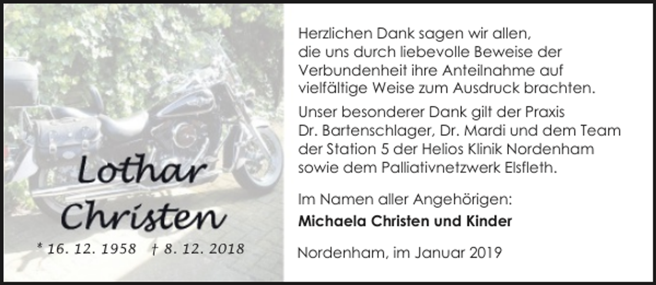 <p>Herzlichen Dank sagen wir allen,<br />die uns durch liebevolle Beweise der<br />Verbundenheit ihre Anteilnahme auf<br />vielfältige Weise zum Ausdruck brachten.<br />Unser besonderer Dank gilt der Praxis<br />Dr. Bartenschlager, Dr. Mardi und dem Team<br />der Station 5 der Helios Klinik Nordenham<br />sowie dem Palliativnetzwerk Elsfleth.<br />Im Namen aller Angehörigen:<br />Michaela Christen und Kinder<br />* 16. 12. 1958</p><p>† 8. 12. 2018</p><p>Nordenham, im Januar 2019</p>