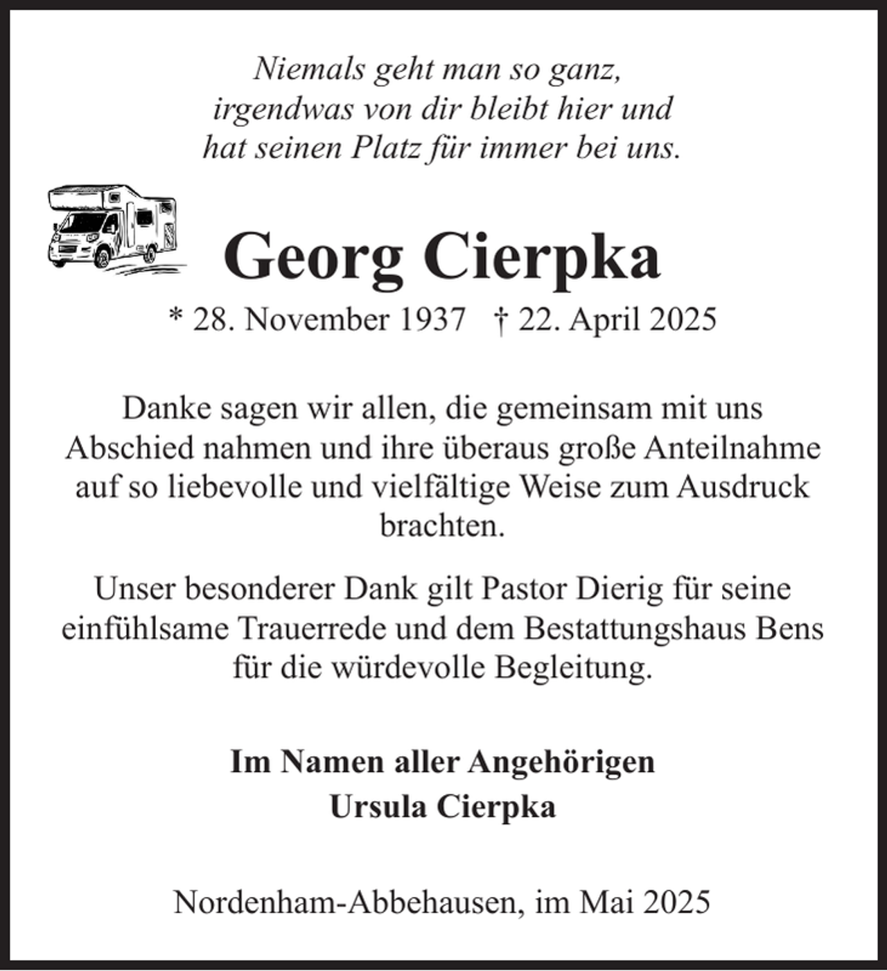 <p>Niemals geht man so ganz,<br />irgendwas von dir bleibt hier und<br />hat seinen Platz für immer bei uns.</p><p>Georg Cierpka</p><p>* 28. November 1937 † 22. April 2025<br />Danke sagen wir allen, die gemeinsam mit uns<br />Abschied nahmen und ihre überaus große Anteilnahme<br />auf so liebevolle und vielfältige Weise zum Ausdruck<br />brachten.<br />Unser besonderer Dank gilt Pastor Dierig für seine<br />einfühlsame Trauerrede und dem Bestattungshaus Bens<br />für die würdevolle Begleitung.<br />Im Namen aller Angehörigen<br />Ursula Cierpka<br />Nordenham-Abbehausen, im Mai 2025</p>