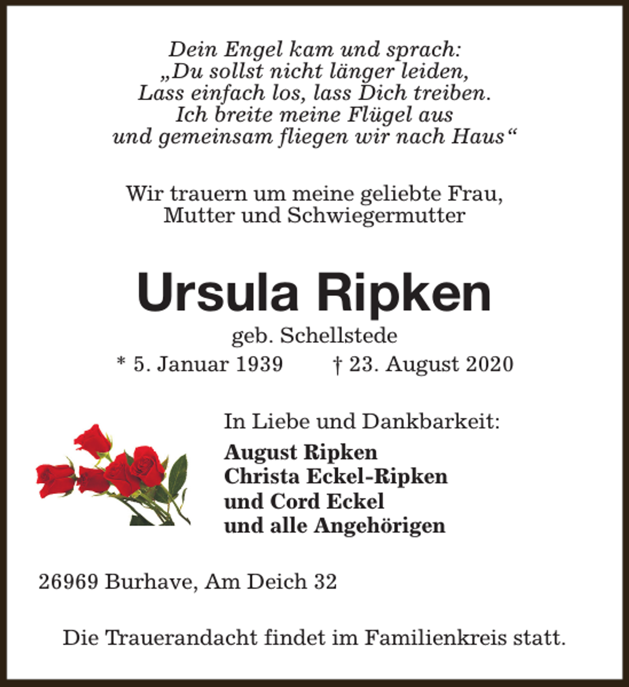 <p>Dein Engel kam und sprach:<br />„Du sollst nicht länger leiden,<br />Lass einfach los, lass Dich treiben.<br />Ich breite meine Flügel aus<br />und gemeinsam fliegen wir nach Haus“<br />Wir trauern um meine geliebte Frau,<br />Mutter und Schwiegermutter</p><p>Ursula Ripken</p><p>geb. Schellstede<br />* 5. Januar 1939<br />† 23. August 2020<br />In Liebe und Dankbarkeit:<br />August Ripken<br />Christa Eckel-Ripken<br />und Cord Eckel<br />und alle Angehörigen<br />26969 Burhave, Am Deich 32<br />Die Trauerandacht findet im Familienkreis statt.</p>