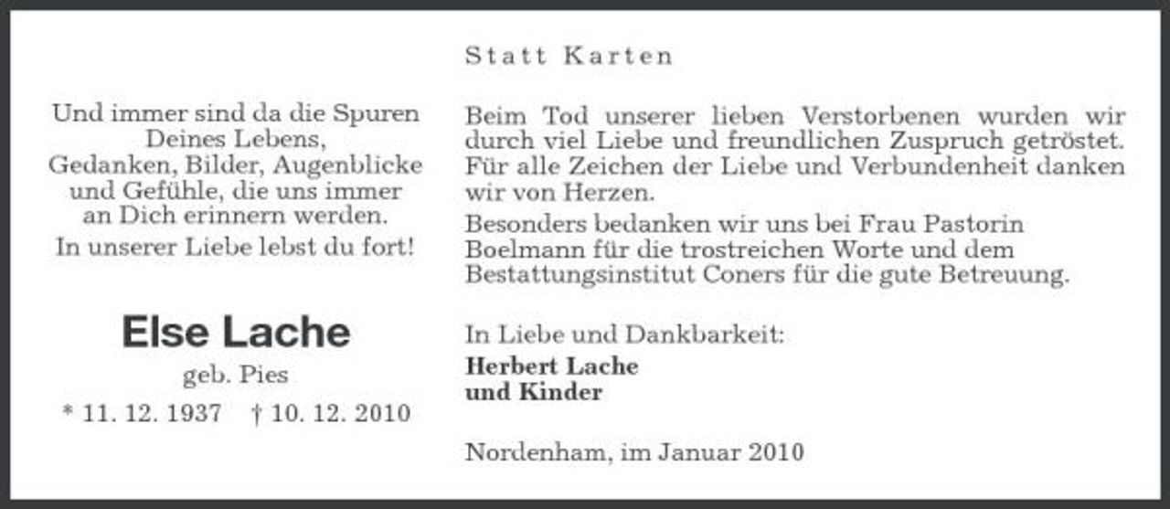 <p>Statt Karten Und immer sind da die Spuren Deines Lebens, Gedanken, Bilder, Augenblicke und Gefühle, die uns immer an Dich erinnern werden. In unserer Liebe lebst du fort! Beim Tod unserer lieben Verstorbenen wurden wir durch viel Liebe und freundlichen Zuspruch getröstet. Für alle Zeichen der Liebe und Verbundenheit danken wir von Herzen. Besonders bedanken wir uns bei Frau Pastorin Boelmann für die trostreichen Worte und dem Bestattungsinstitut Coners für die gute Betreuung. In Liebe und Dankbarkeit: Herbert Lache und Kinder Nordenham, im Januar 2010</p><p>Else Lache<br />geb. Pies * 11. 12. 1937 † 10. 12. 2010</p>