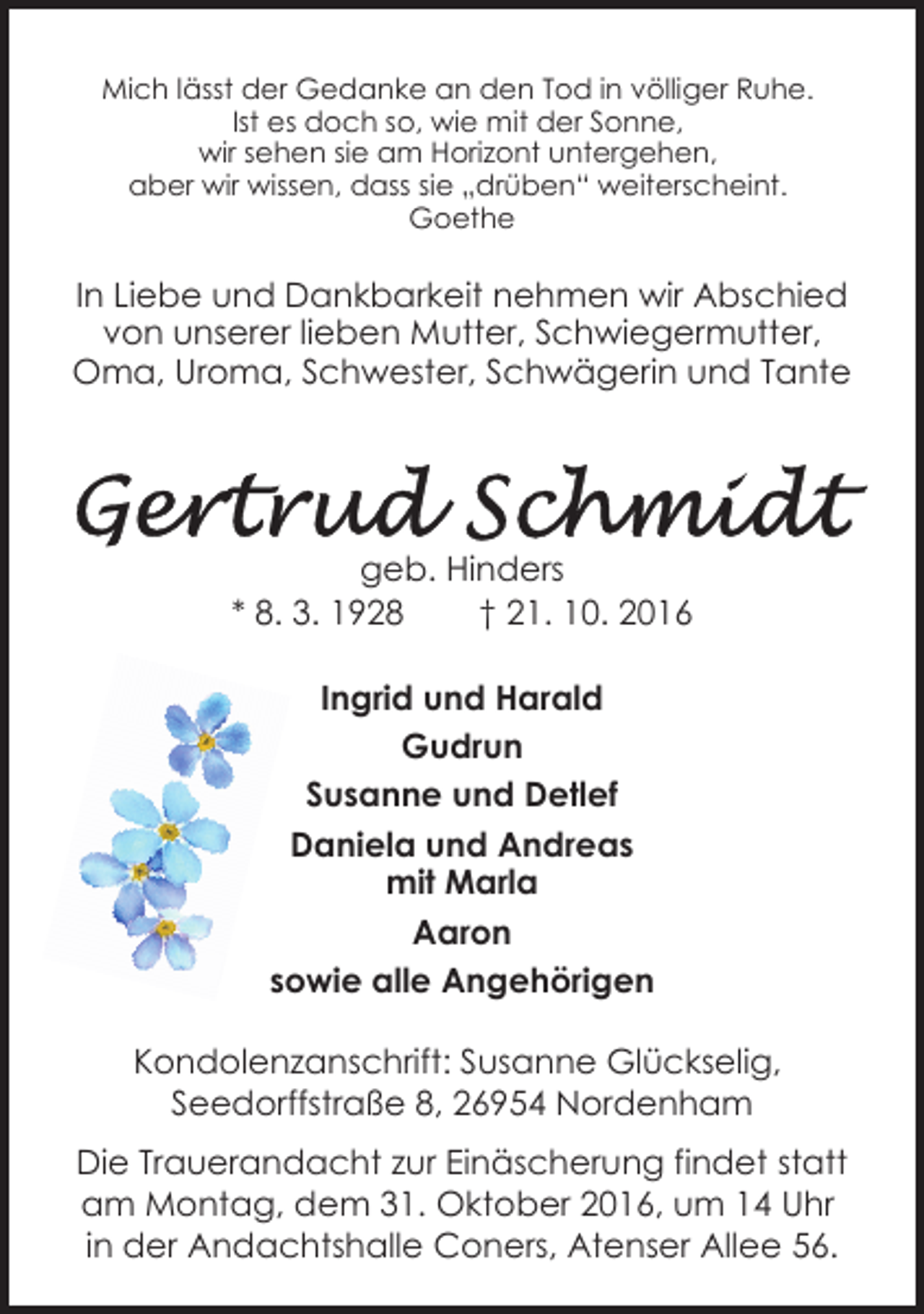 <p>Mich lässt der Gedanke an den Tod in völliger Ruhe.<br />Ist es doch so, wie mit der Sonne,<br />wir sehen sie am Horizont untergehen,<br />aber wir wissen, dass sie „drüben“ weiterscheint.<br />Goethe</p><p>In Liebe und Dankbarkeit nehmen wir Abschied<br />von unserer lieben Mutter, Schwiegermutter,<br />Oma, Uroma, Schwester, Schwägerin und Tante</p><p>geb. Hinders<br />* 8. 3. 1928<br />† 21. 10. 2016<br />Ingrid und Harald<br />Gudrun<br />Susanne und Detlef<br />Daniela und Andreas<br />mit Marla<br />Aaron<br />26954sowie<br />Nordenham,<br />Se<br />Seedorffstraße 8<br />alle Angehörigen<br />Kondolenzanschrift: Susanne Glückselig,<br />Seedorffstraße 8, 26954 Nordenham<br />Die Trauerandacht zur Einäscherung findet statt<br />am Montag, dem 31. Oktober 2016, um 14 Uhr<br />in der Andachtshalle Coners, Atenser Allee 56.</p>