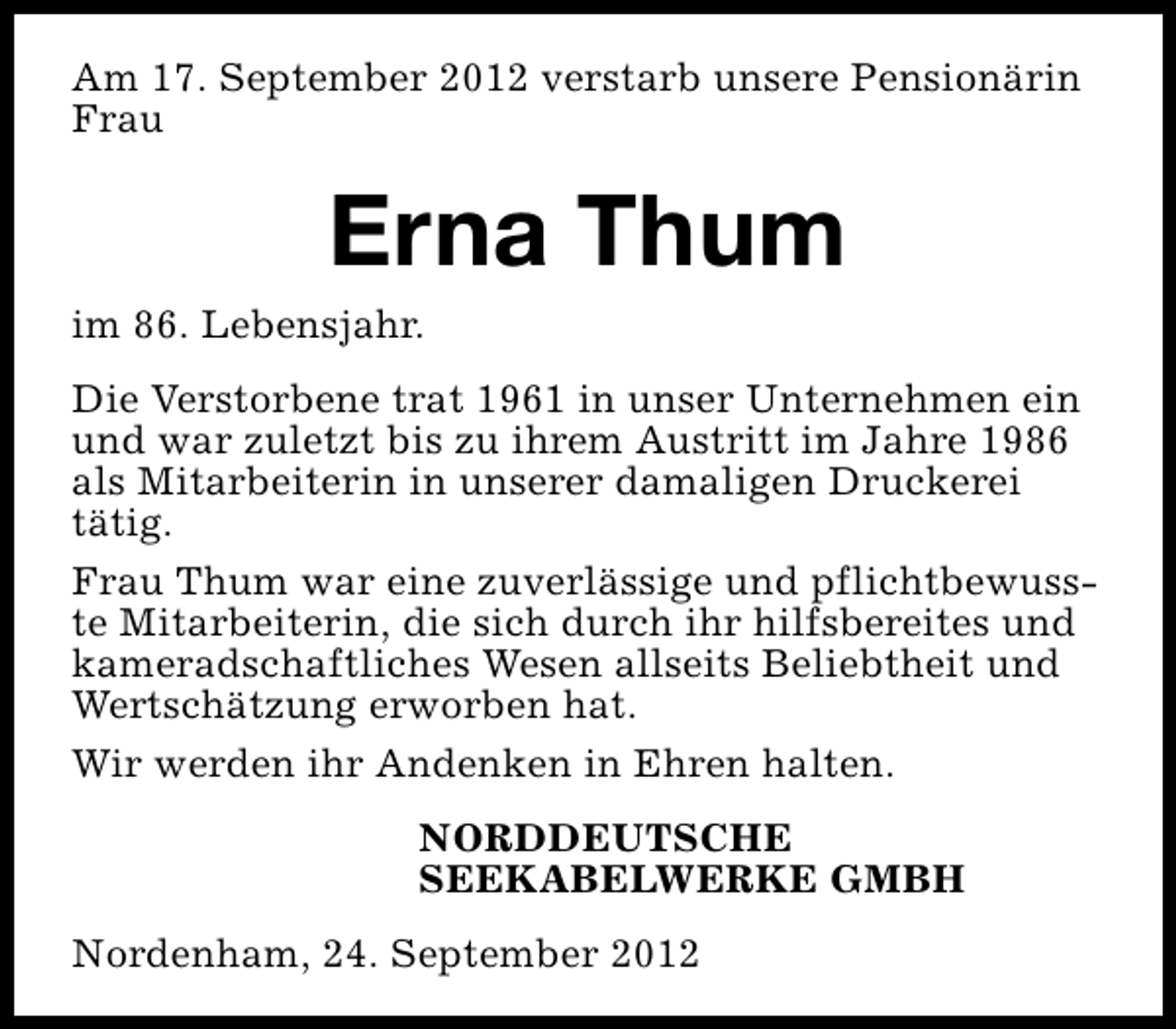 <p>Am 17. September 2012 verstarb unsere Pensionärin<br />Frau</p><p>Erna Thum</p><p>im 86. Lebensjahr.</p><p>Die Verstorbene trat 1961 in unser Unternehmen ein<br />und war zuletzt bis zu ihrem Austritt im Jahre 1986<br />als Mitarbeiterin in unserer damaligen Druckerei<br />tätig.<br />Frau Thum war eine zuverlässige und pflichtbewusste Mitarbeiterin, die sich durch ihr hilfsbereites und<br />kameradschaftliches Wesen allseits Beliebtheit und<br />Wertschätzung erworben hat.<br />Wir werden ihr Andenken in Ehren halten.<br />NORDDEUTSCHE<br />SEEKABELWERKE GMBH<br />Nordenham, 24. September 2012</p>