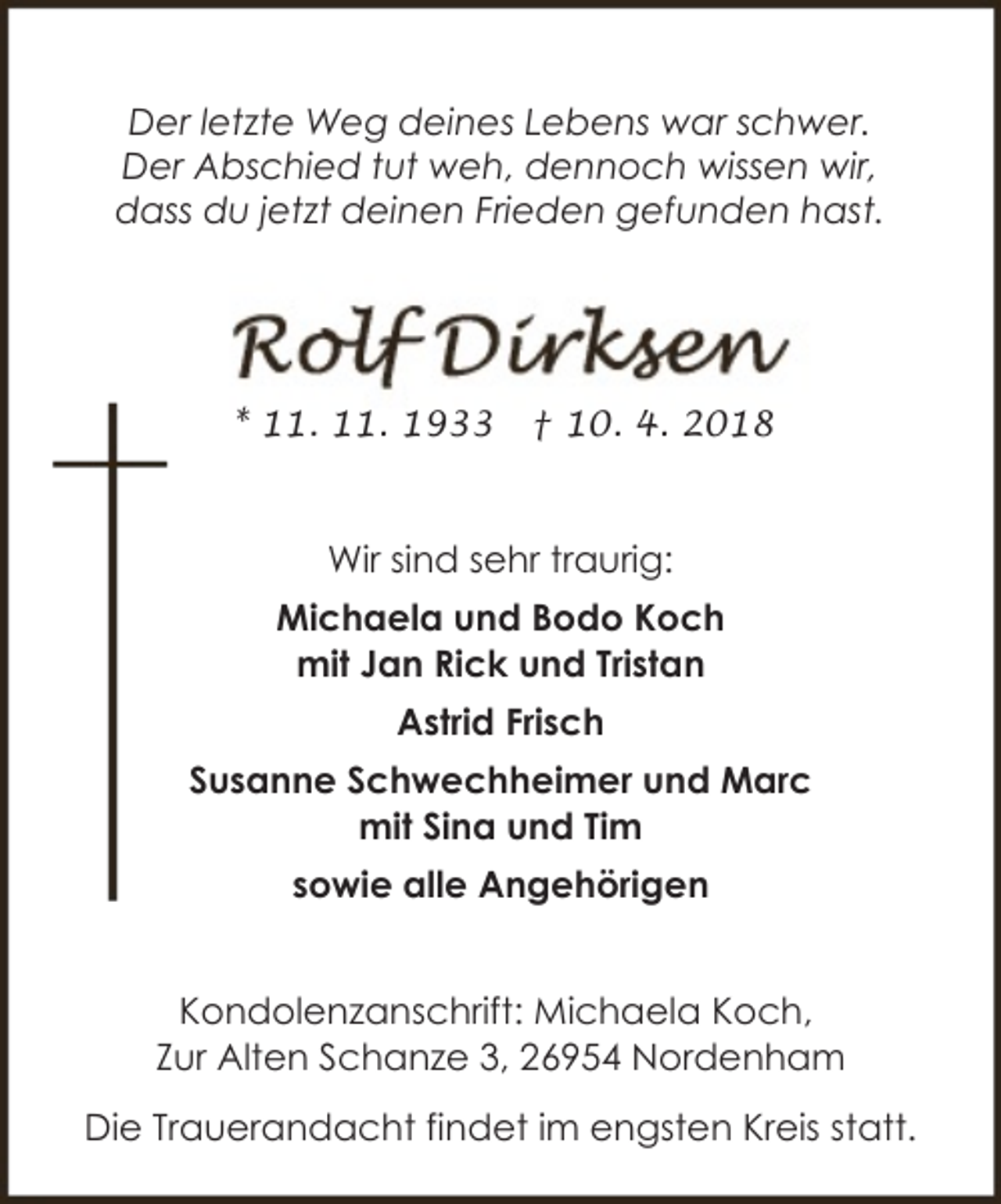 <p>Der letzte Weg deines Lebens war schwer.<br />Der Abschied tut weh, dennoch wissen wir,<br />dass du jetzt deinen Frieden gefunden hast.</p><p>* 11. 11. 1933</p><p>† 10. 4. 2018</p><p>Wir sind sehr traurig:<br />Michaela und Bodo Koch<br />mit Jan Rick und Tristan<br />Astrid Frisch<br />Susanne Schwechheimer und Marc<br />mit Sina und Tim<br />sowie alle Angehörigen<br />Kondolenzanschrift: Michaela Koch,<br />Zur Alten Schanze 3, 26954 Nordenham<br />Die Trauerandacht findet im engsten Kreis statt.</p>