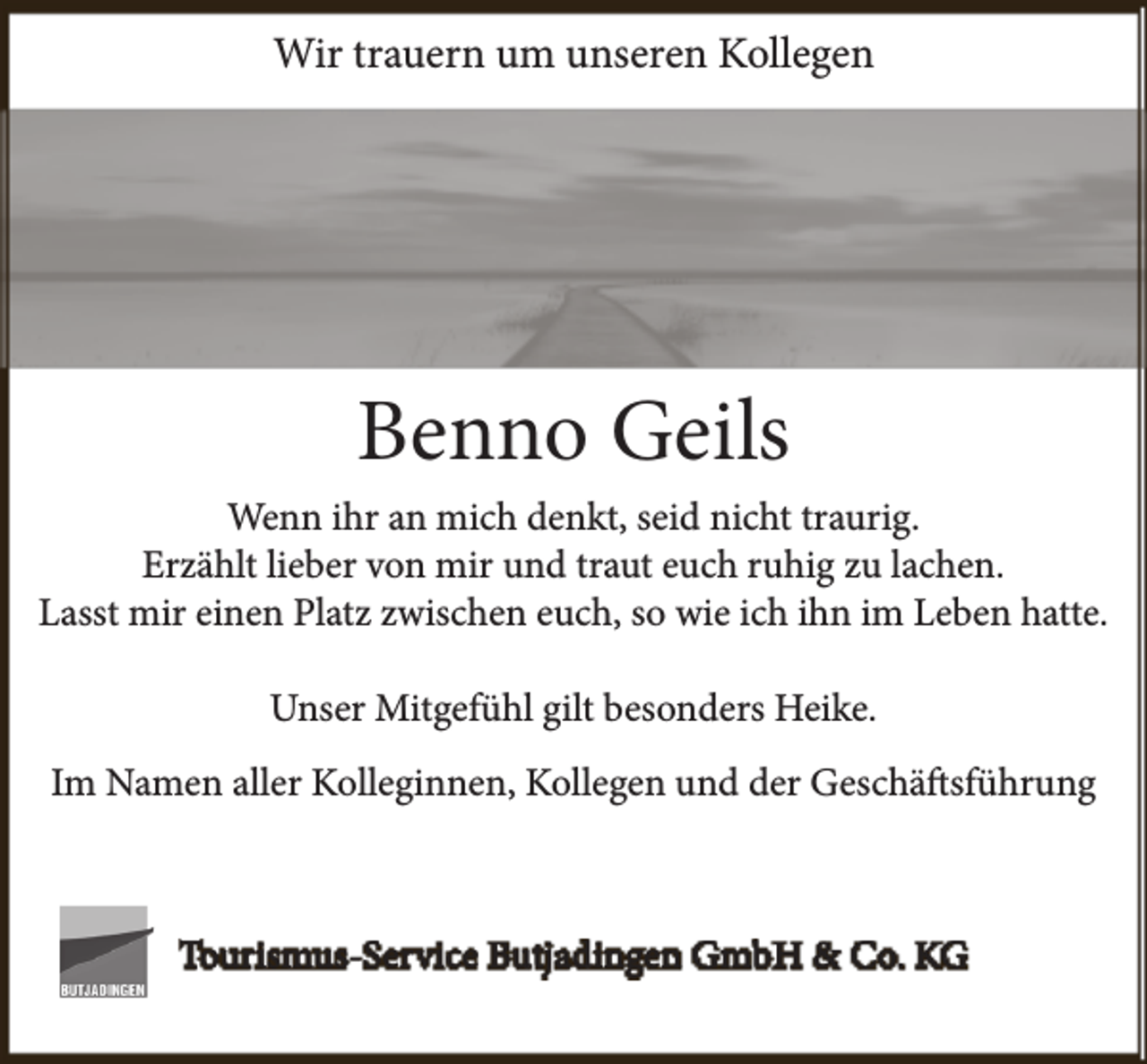 <p>Wir trauern um unseren Kollegen</p><p>Benno Geils<br />Wenn ihr an mich denkt, seid nicht traurig.<br />Erzählt lieber von mir und traut euch ruhig zu lachen.<br />Lasst mir einen Platz zwischen euch, so wie ich ihn im Leben hatte.<br />Unser Mitgefühl gilt besonders Heike.<br />Im Namen aller Kolleginnen, Kollegen und der Geschäftsführung</p><p>Tourismus-Service Butjadingen GmbH &amp; Co. KG</p>