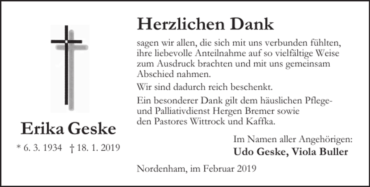 <p>Herzlichen Dank</p><p>Erika Geske<br />* 6. 3. 1934 † 18. 1. 2019</p><p>sagen wir allen, die sich mit uns verbunden fühlten,<br />ihre liebevolle Anteilnahme auf so vielfältige Weise<br />zum Ausdruck brachten und mit uns gemeinsam<br />Abschied nahmen.<br />Wir sind dadurch reich beschenkt.<br />Ein besonderer Dank gilt dem häuslichen Pflegeund Palliativdienst Hergen Bremer sowie<br />den Pastores Wittrock und Kaffka.<br />Im Namen aller Angehörigen:</p><p>Udo Geske, Viola Buller<br />Nordenham, im Februar 2019</p>