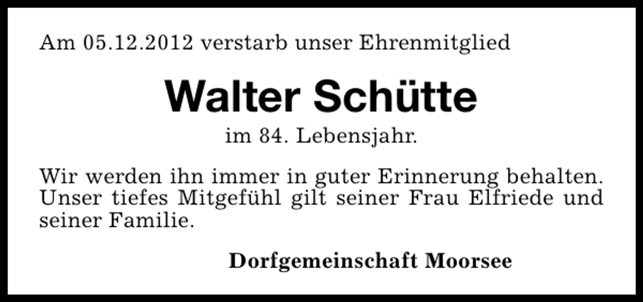 <p>Am 05.12.2012 verstarb unser Ehrenmitglied</p><p>Walter Schütte<br />im 84. Lebensjahr.</p><p>Wir werden ihn immer in guter Erinnerung behalten.<br />Unser tiefes Mitgefühl gilt seiner Frau Elfriede und<br />seiner Familie.<br />Dorfgemeinschaft Moorsee</p>