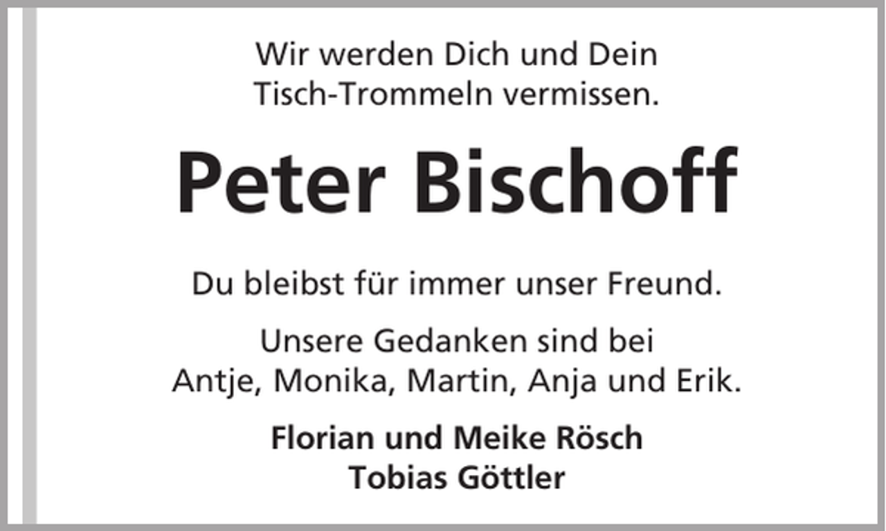 <p>Wir werden Dich und Dein<br />Tisch-Trommeln vermissen.</p><p>Peter Bischoff<br />Du bleibst für immer unser Freund.<br />Unsere Gedanken sind bei<br />Antje, Monika, Martin, Anja und Erik.<br />Florian und Meike Rösch<br />Tobias Göttler</p>
