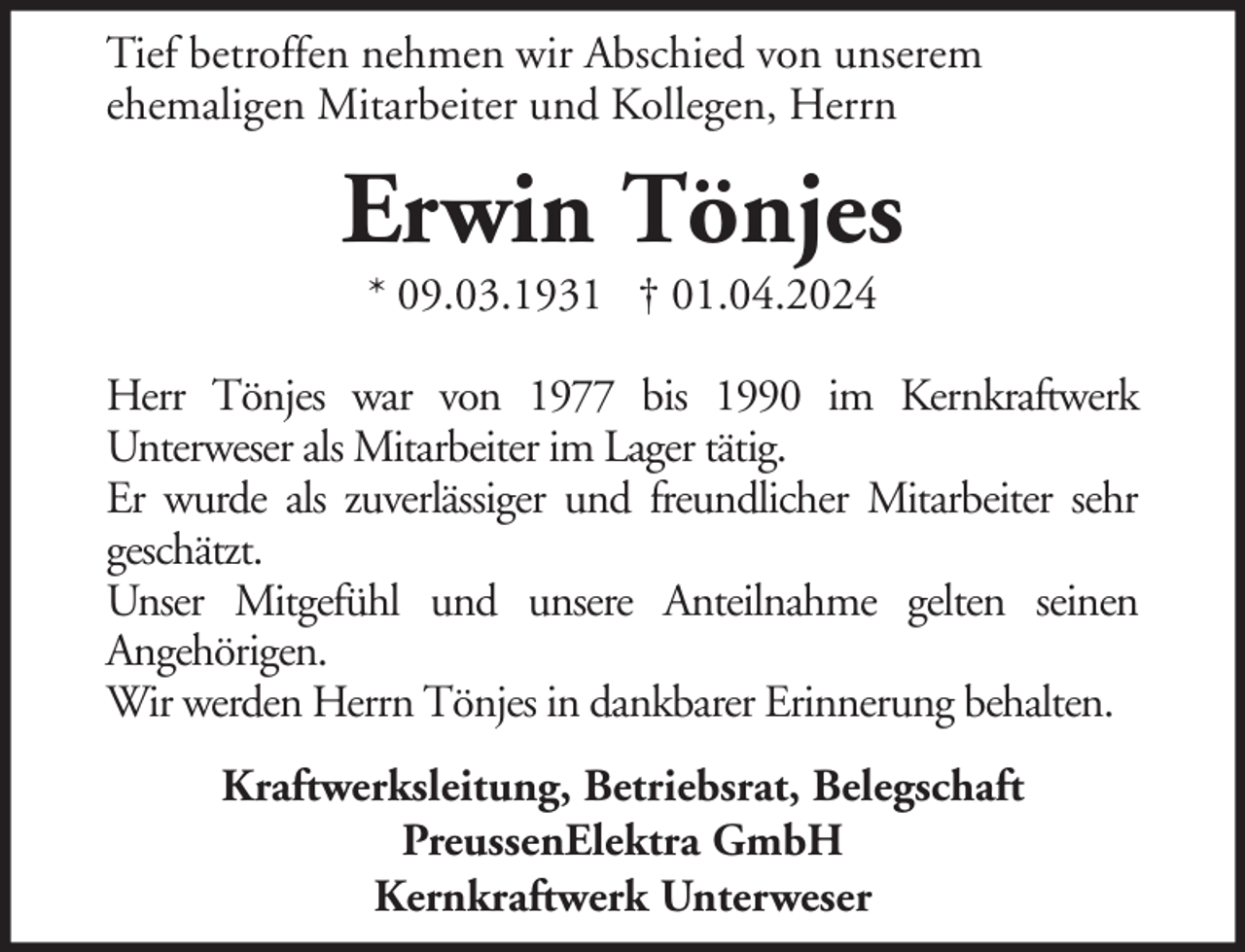 <p>Tief betroffen nehmen wir Abschied von unserem<br />ehemaligen Mitarbeiter und Kollegen, Herrn</p><p>Erwin Tönjes<br />* 09.03.1931 † 01.04.2024</p><p>Herr Tönjes war von 1977 bis 1990 im Kernkraftwerk<br />Unterweser als Mitarbeiter im Lager tätig.<br />Er wurde als zuverlässiger und freundlicher Mitarbeiter sehr<br />geschätzt.<br />Unser Mitgefühl und unsere Anteilnahme gelten seinen<br />Angehörigen.<br />Wir werden Herrn Tönjes in dankbarer Erinnerung behalten.<br />Kraftwerksleitung, Betriebsrat, Belegschaft<br />PreussenElektra GmbH<br />Kernkraftwerk Unterweser</p>