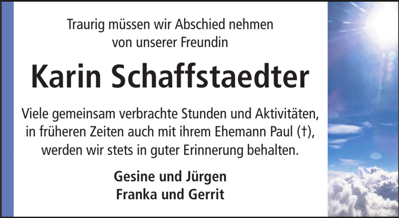<p>Traurig müssen wir Abschied nehmen<br />von unserer Freundin</p><p>Karin Schaffstaedter<br />Viele gemeinsam verbrachte Stunden und Aktivitäten,<br />in früheren Zeiten auch mit ihrem Ehemann Paul (†),<br />werden wir stets in guter Erinnerung behalten.<br />Gesine und Jürgen<br />Franka und Gerrit</p>