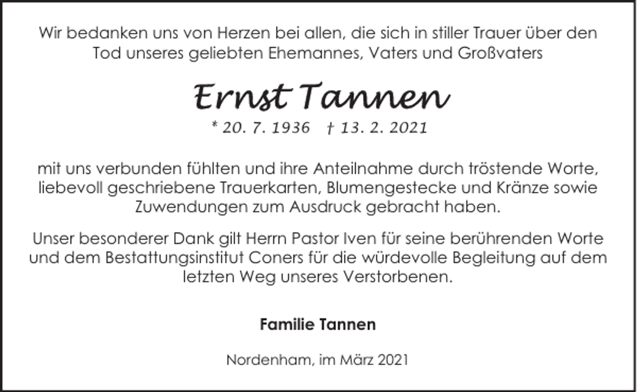 <p>Wir bedanken uns von Herzen bei allen, die sich in stiller Trauer über den<br />Tod unseres geliebten Ehemannes, Vaters und Großvaters</p><p>* 20. 7. 1936</p><p>† 13. 2. 2021</p><p>mit uns verbunden fühlten und ihre Anteilnahme durch tröstende Worte,<br />liebevoll geschriebene Trauerkarten, Blumengestecke und Kränze sowie<br />Zuwendungen zum Ausdruck gebracht haben.<br />Unser besonderer Dank gilt Herrn Pastor Iven für seine berührenden Worte<br />und dem Bestattungsinstitut Coners für die würdevolle Begleitung auf dem<br />letzten Weg unseres Verstorbenen.<br />Familie Tannen<br />Nordenham, im März 2021</p>