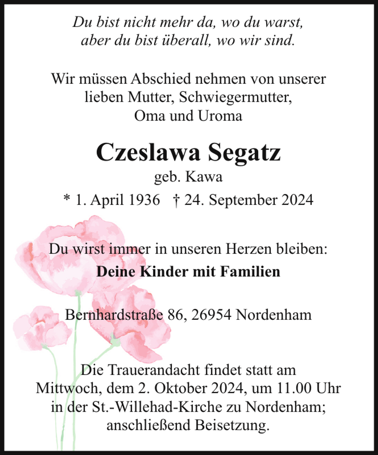 <p>Du bist nicht mehr da, wo du warst,<br />aber du bist überall, wo wir sind.<br />Wir müssen Abschied nehmen von unserer<br />lieben Mutter, Schwiegermutter,<br />Oma und Uroma</p><p>Czeslawa Segatz</p><p>geb. Kawa<br />* 1. April 1936 † 24. September 2024<br />Du wirst immer in unseren Herzen bleiben:<br />Deine Kinder mit Familien<br />Bernhardstraße 86, 26954 Nordenham<br />Die Trauerandacht findet statt am<br />Mittwoch, dem 2. Oktober 2024, um 11.00 Uhr<br />in der St.-Willehad-Kirche zu Nordenham;<br />anschließend Beisetzung.</p>