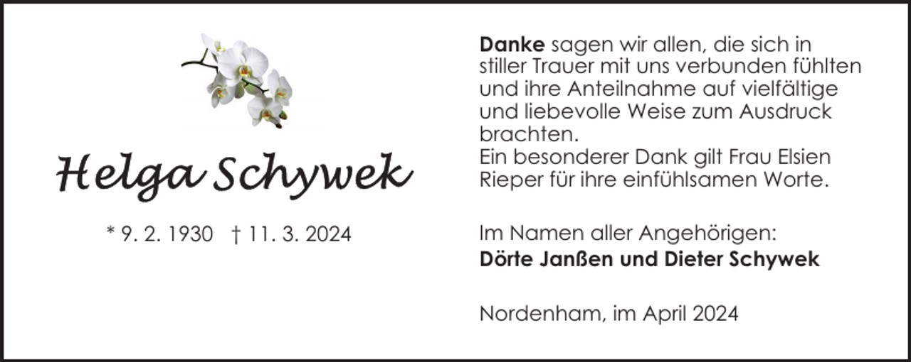 <p>Danke sagen wir allen, die sich in<br />stiller Trauer mit uns verbunden fühlten<br />und ihre Anteilnahme auf vielfältige<br />und liebevolle Weise zum Ausdruck<br />brachten.<br />Ein besonderer Dank gilt Frau Elsien<br />Rieper für ihre einfühlsamen Worte.<br />* 9. 2. 1930 † 11. 3. 2024</p><p>Im Namen aller Angehörigen:<br />Dörte Janßen und Dieter Schywek<br />Nordenham, im April 2024</p>