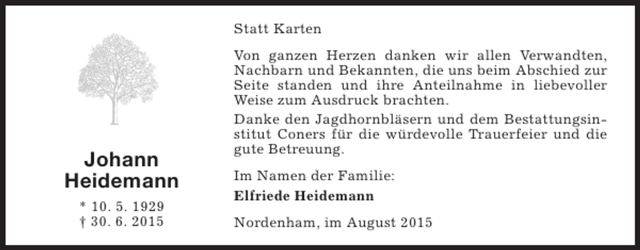 <p>Statt Karten</p><p>Johann<br />Heidemann<br />* 10. 5. 1929<br />† 30. 6. 2015</p><p>Von ganzen Herzen danken wir allen Verwandten,<br />Nachbarn und Bekannten, die uns beim Abschied zur<br />Seite standen und ihre Anteilnahme in liebevoller<br />Weise zum Ausdruck brachten.<br />Danke den Jagdhornbläsern und dem Bestattungsinstitut Coners für die würdevolle Trauerfeier und die<br />gute Betreuung.<br />Im Namen der Familie:<br />Elfriede Heidemann<br />Nordenham, im August 2015</p>