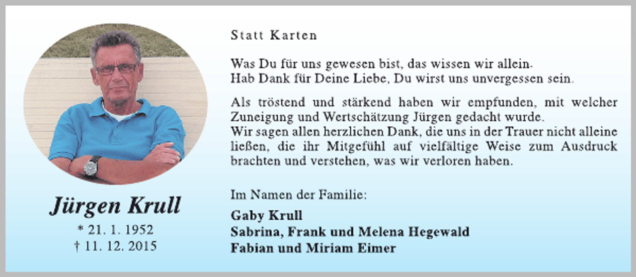 <p>St att Ka r ten<br />Was Du für uns gewesen bist, das wissen wir allein.<br />Hab Dank für Deine Liebe, Du wirst uns unvergessen sein.<br />Als tröstend und stärkend haben wir empfunden, mit welcher<br />Zuneigung und Wertschätzung Jürgen gedacht wurde.<br />Wir sagen allen herzlichen Dank, die uns in der Trauer nicht alleine<br />ließen, die ihr Mitgefühl auf vielfältige Weise zum Ausdruck<br />brachten und verstehen, was wir verloren haben.</p><p>Jürgen Krull<br />* 21. 1. 1952<br />† 11. 12. 2015</p><p>Im Namen der Familie:<br />Gaby Krull<br />Sabrina, Frank und Melena Hegewald<br />Fabian und Miriam Eimer</p>