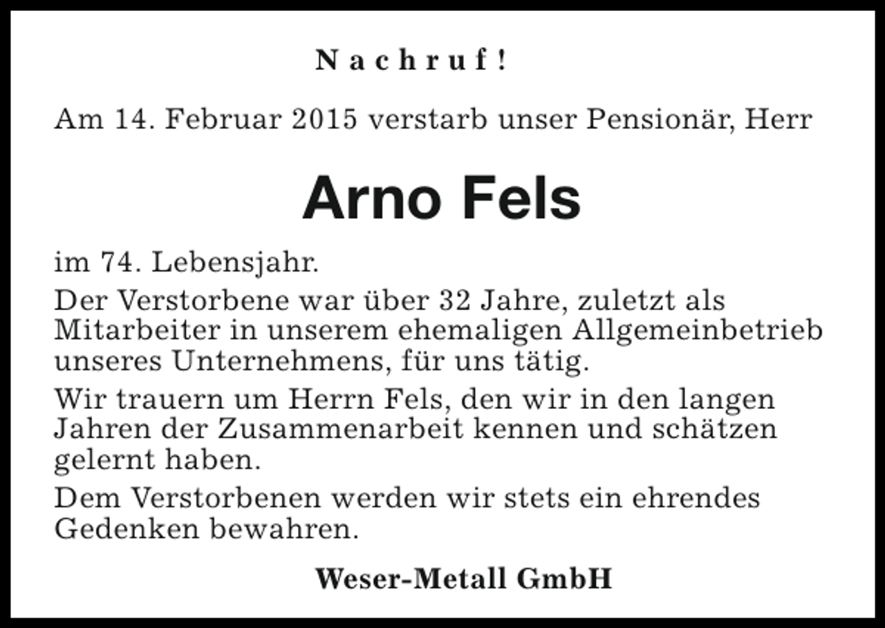 <p>Nachruf!<br />Am 14. Februar 2015 verstarb unser Pensionär, Herr</p><p>Arno Fels<br />im 74. Lebensjahr.<br />Der Verstorbene war über 32 Jahre, zuletzt als<br />Mitarbeiter in unserem ehemaligen Allgemeinbetrieb<br />unseres Unternehmens, für uns tätig.<br />Wir trauern um Herrn Fels, den wir in den langen<br />Jahren der Zusammenarbeit kennen und schätzen<br />gelernt haben.<br />Dem Verstorbenen werden wir stets ein ehrendes<br />Gedenken bewahren.<br />Weser-Metall GmbH</p>