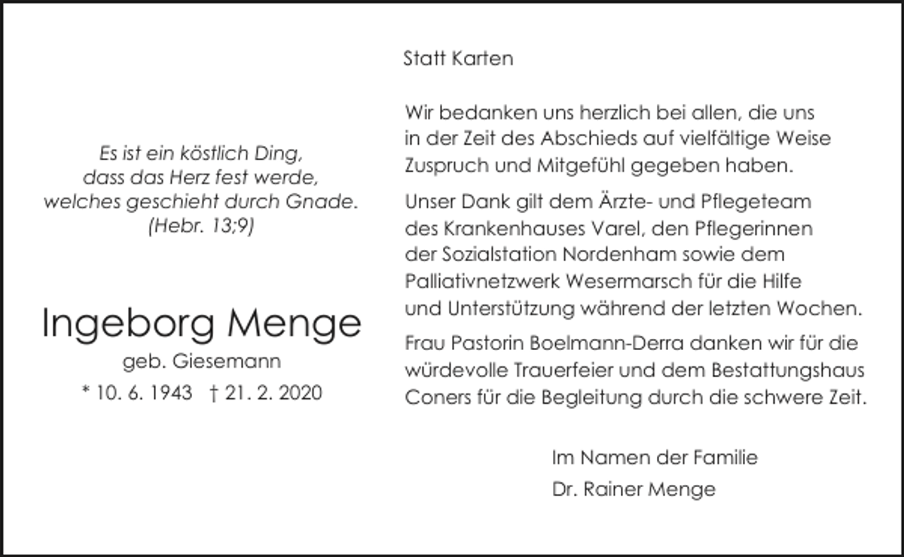 <p>Statt Karten</p><p>Es ist ein köstlich Ding,<br />dass das Herz fest werde,<br />welches geschieht durch Gnade.<br />(Hebr. 13;9)</p><p>Ingeborg Menge<br />geb. Giesemann</p><p>* 10. 6. 1943 † 21. 2. 2020</p><p>Wir bedanken uns herzlich bei allen, die uns<br />in der Zeit des Abschieds auf vielfältige Weise<br />Zuspruch und Mitgefühl gegeben haben.<br />Unser Dank gilt dem Ärzte- und Pflegeteam<br />des Krankenhauses Varel, den Pflegerinnen<br />der Sozialstation Nordenham sowie dem<br />Palliativnetzwerk Wesermarsch für die Hilfe<br />und Unterstützung während der letzten Wochen.<br />Frau Pastorin Boelmann-Derra danken wir für die<br />würdevolle Trauerfeier und dem Bestattungshaus<br />Coners für die Begleitung durch die schwere Zeit.<br />Im Namen der Familie<br />Dr. Rainer Menge</p>