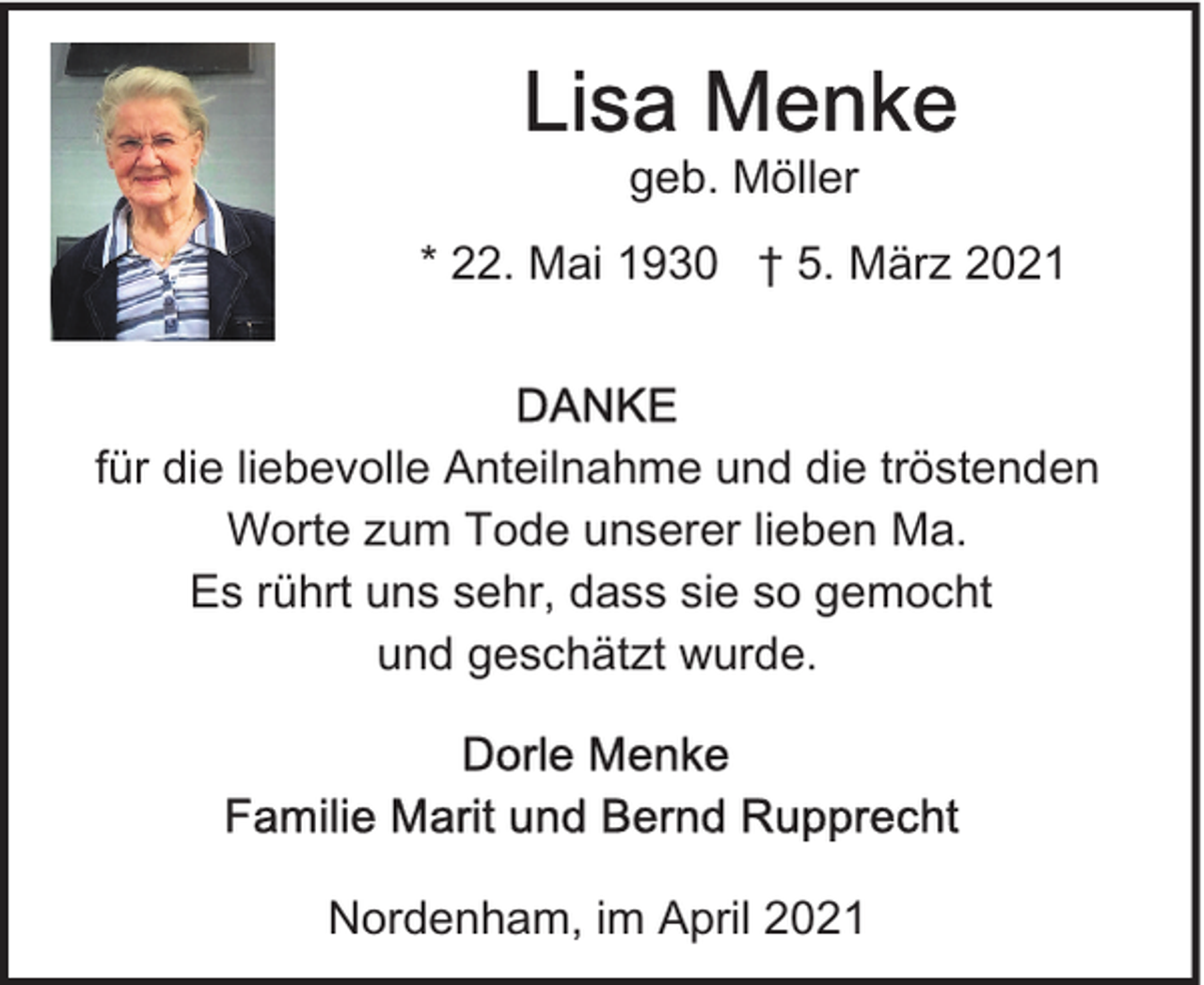 <p>geb. Möller<br />* 22. Mai 1930 † 5. März 2021</p><p>für die liebevolle Anteilnahme und die tröstenden<br />Worte zum Tode unserer lieben Ma.<br />Es rührt uns sehr, dass sie so gemocht<br />und geschätzt wurde.</p><p>Nordenham, im April 2021</p>